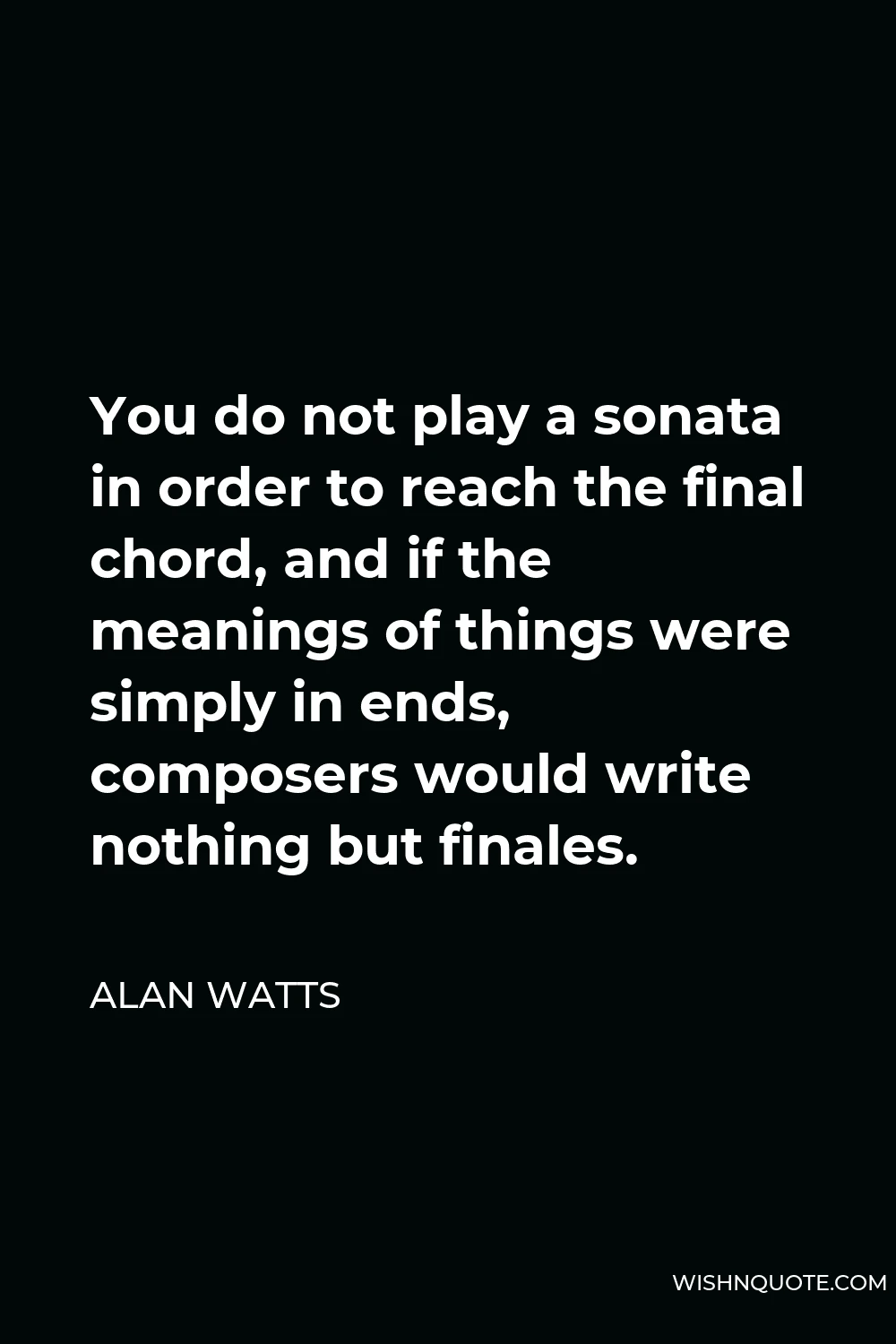 Alan Watts Quote - You do not play a sonata in order to reach the final chord, and if the meanings of things were simply in ends, composers would write nothing but finales.