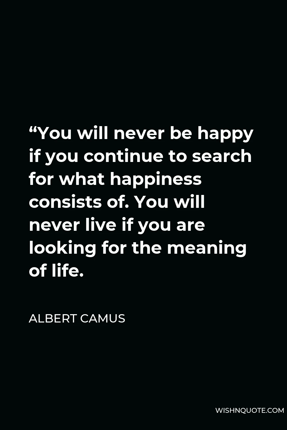 Albert Camus Quote - “You will never be happy if you continue to search for what happiness consists of. You will never live if you are looking for the meaning of life.