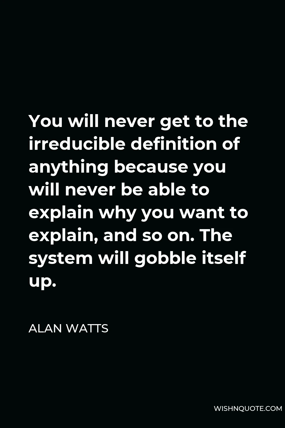 Alan Watts Quote - You will never get to the irreducible definition of anything because you will never be able to explain why you want to explain, and so on. The system will gobble itself up.