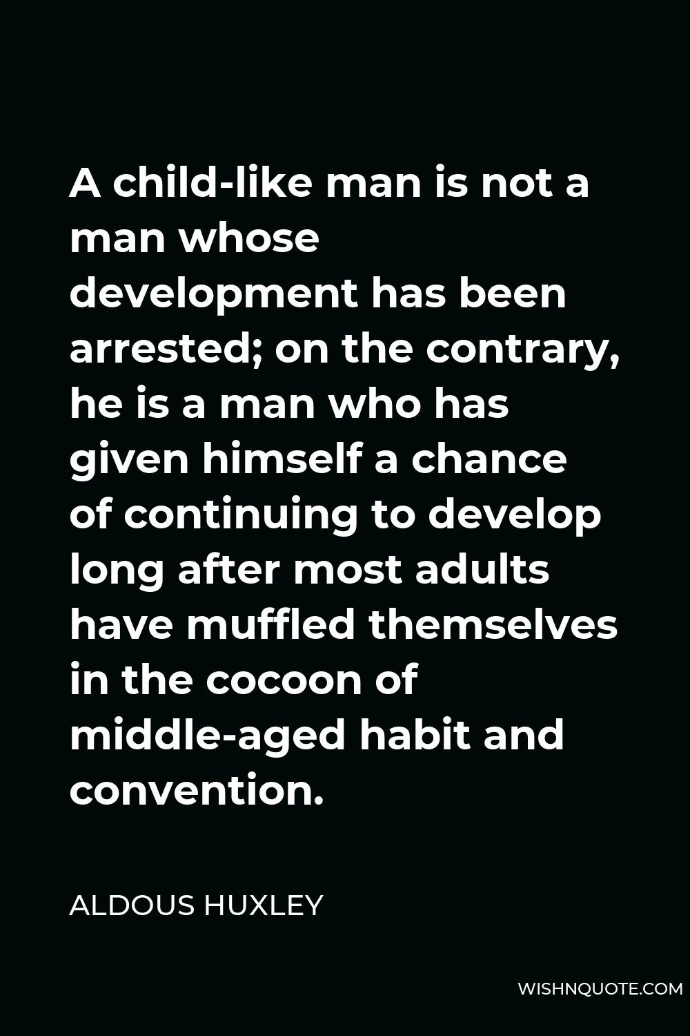 Aldous Huxley Quote - A child-like man is not a man whose development has been arrested; on the contrary, he is a man who has given himself a chance of continuing to develop long after most adults have muffled themselves in the cocoon of middle-aged habit and convention.