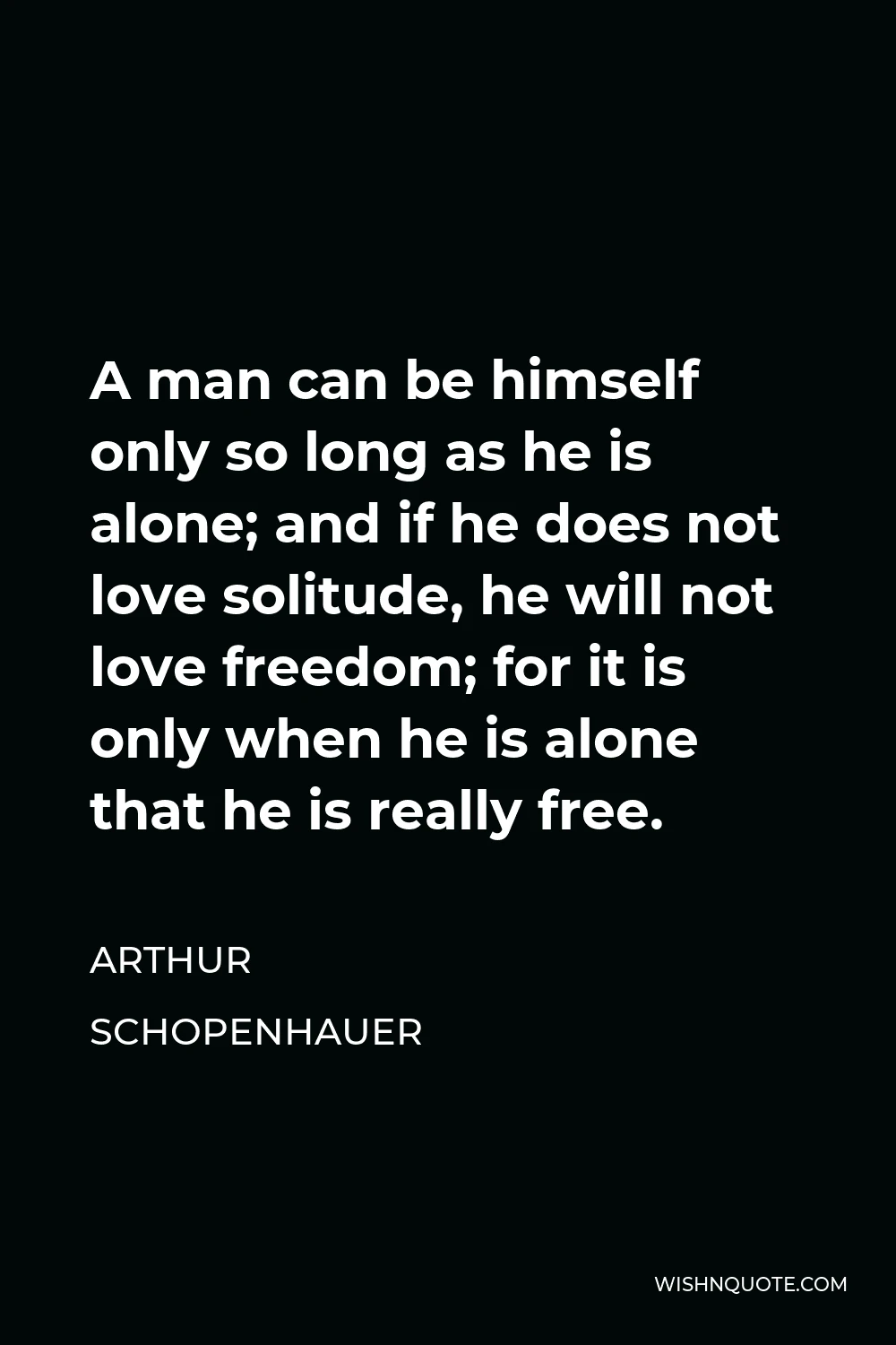 Arthur Schopenhauer Quote - A man can be himself only so long as he is alone; and if he does not love solitude, he will not love freedom; for it is only when he is alone that he is really free.