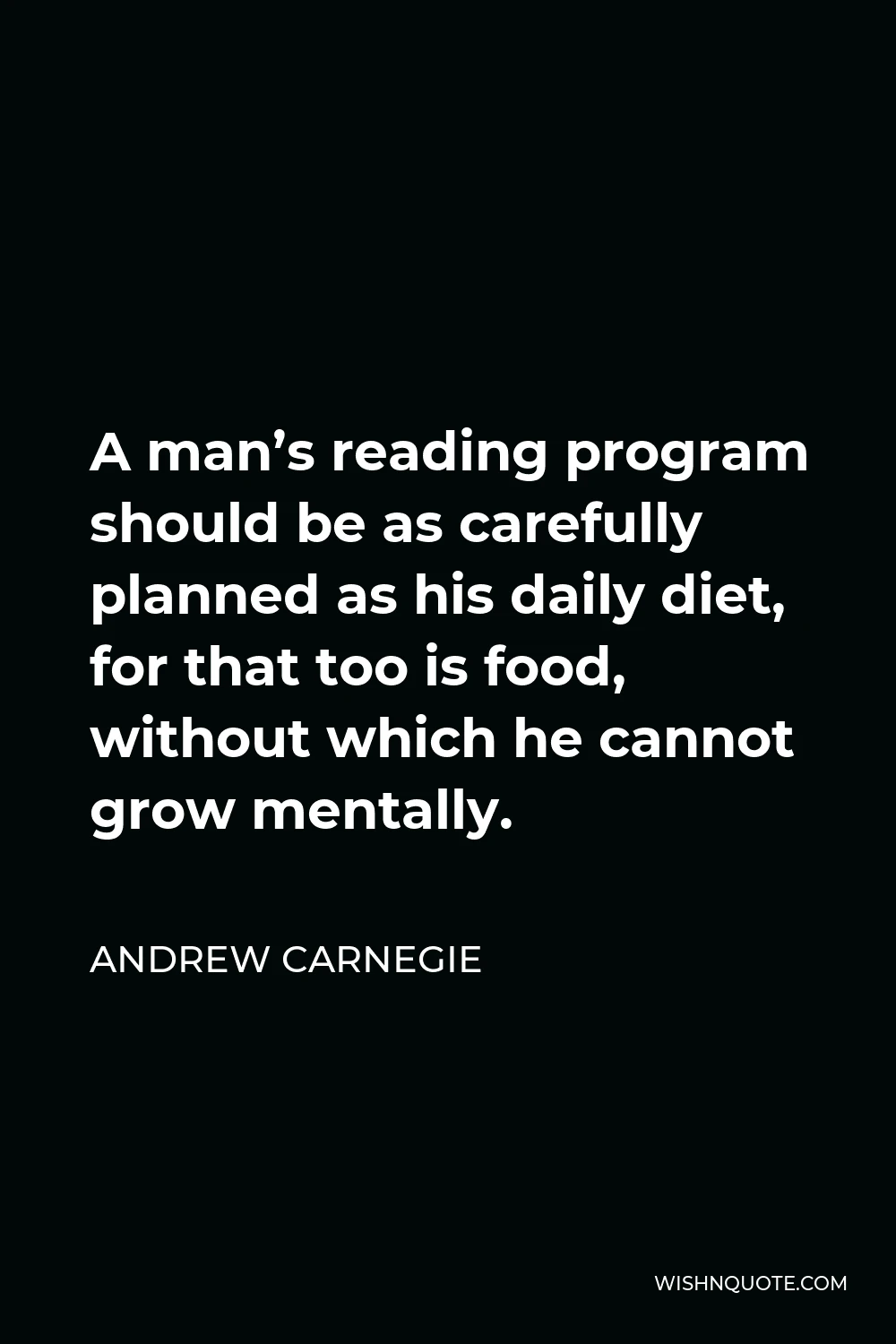 Andrew Carnegie Quote - A man’s reading program should be as carefully planned as his daily diet, for that too is food, without which he cannot grow mentally.