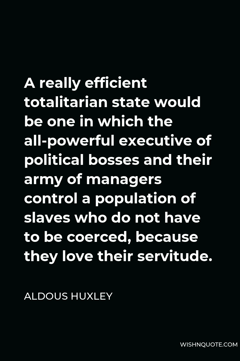 Aldous Huxley Quote - A really efficient totalitarian state would be one in which the all-powerful executive of political bosses and their army of managers control a population of slaves who do not have to be coerced, because they love their servitude.