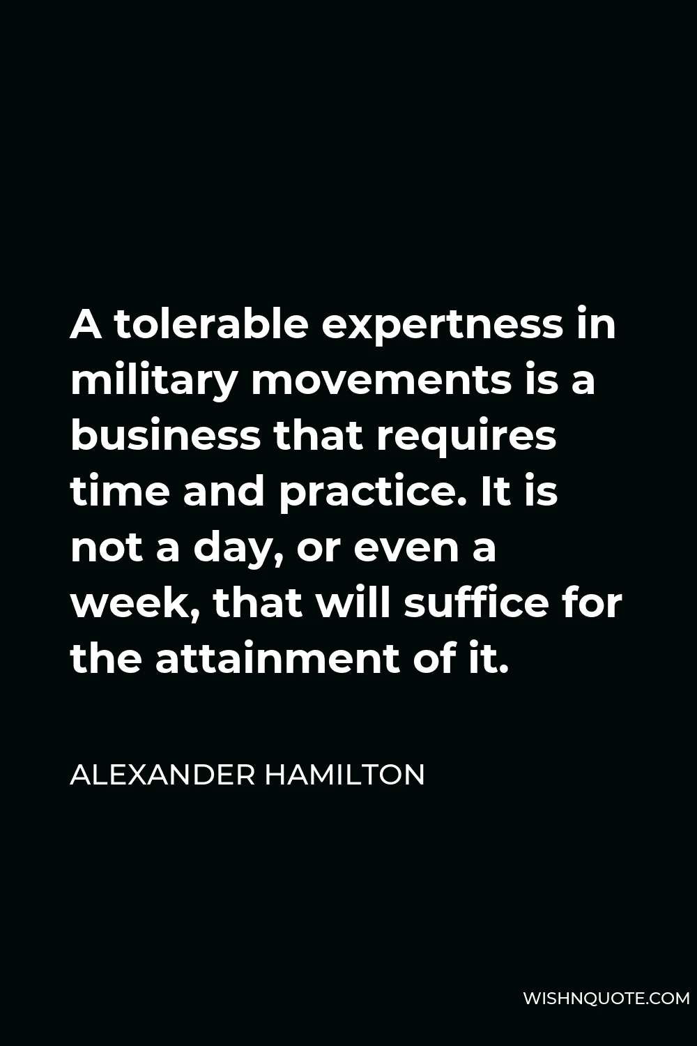 Alexander Hamilton Quote - A tolerable expertness in military movements is a business that requires time and practice. It is not a day, or even a week, that will suffice for the attainment of it.