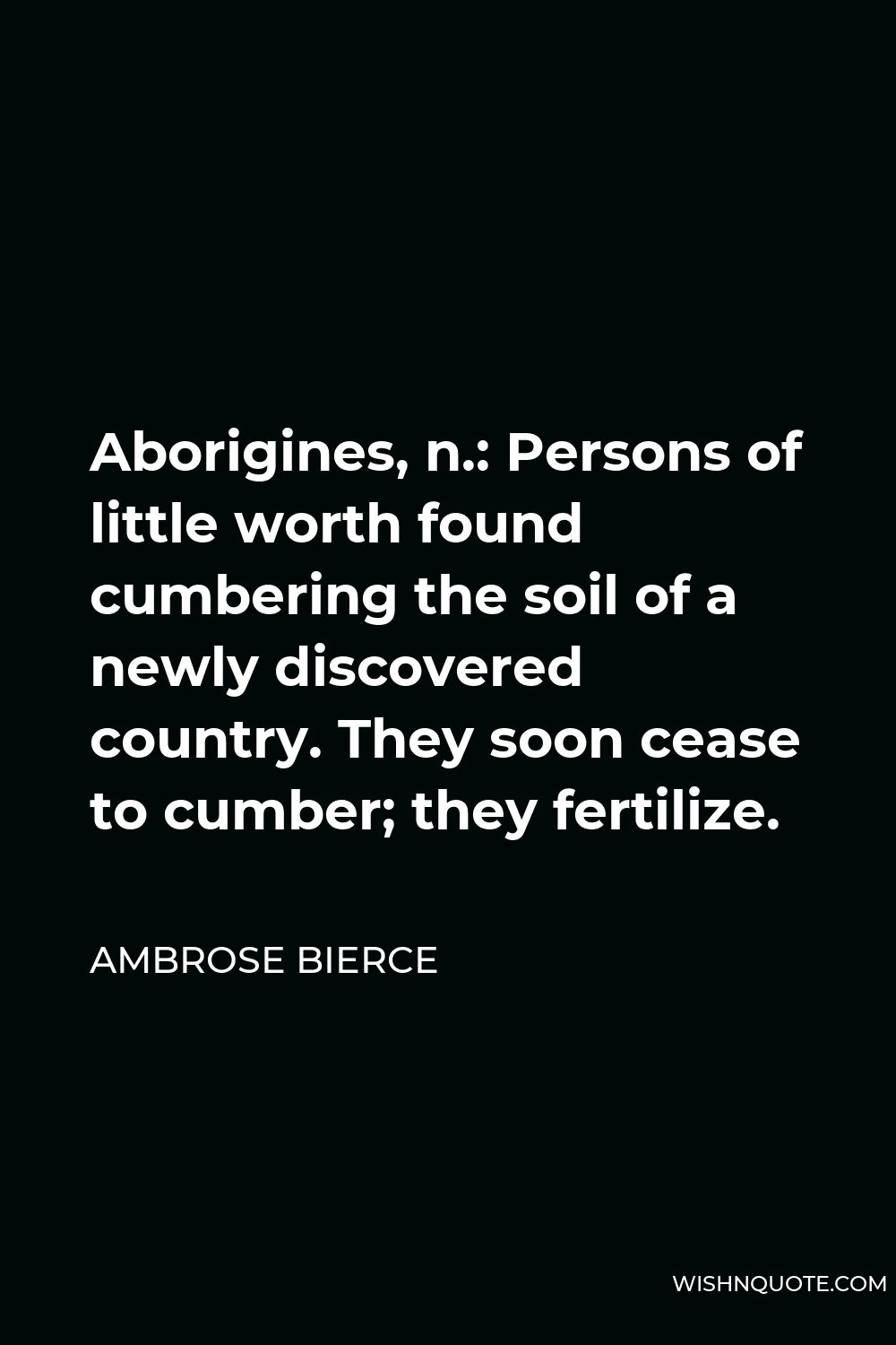 Ambrose Bierce Quote - Aborigines, n.: Persons of little worth found cumbering the soil of a newly discovered country. They soon cease to cumber; they fertilize.