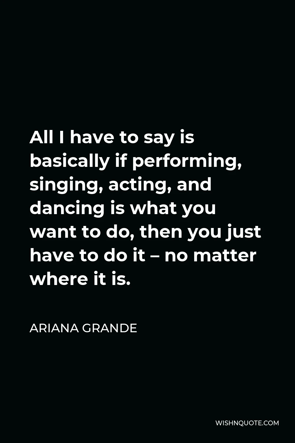 Ariana Grande Quote - All I have to say is basically if performing, singing, acting, and dancing is what you want to do, then you just have to do it – no matter where it is.