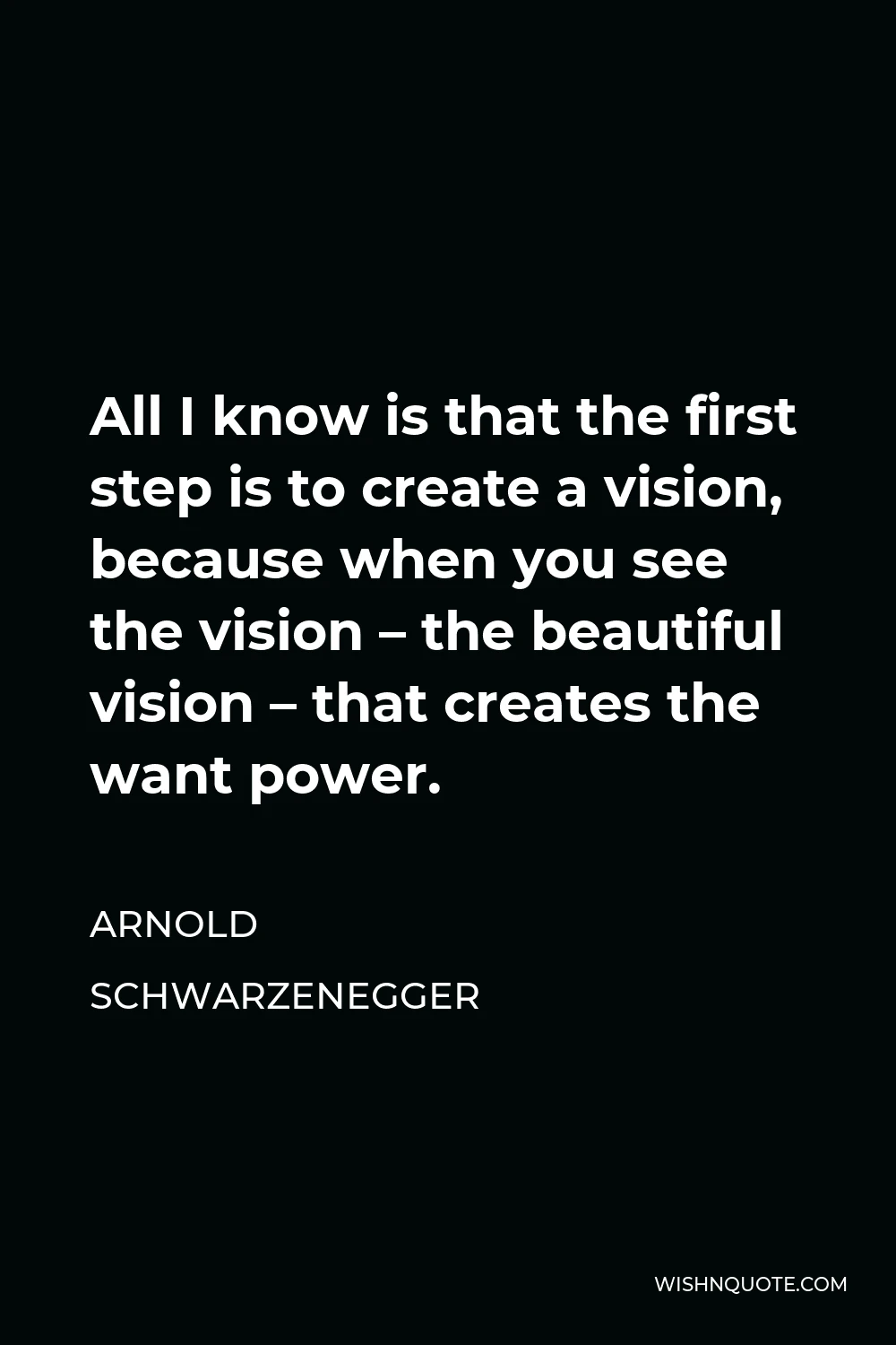 Arnold Schwarzenegger Quote - All I know is that the first step is to create a vision, because when you see the vision – the beautiful vision – that creates the want power.