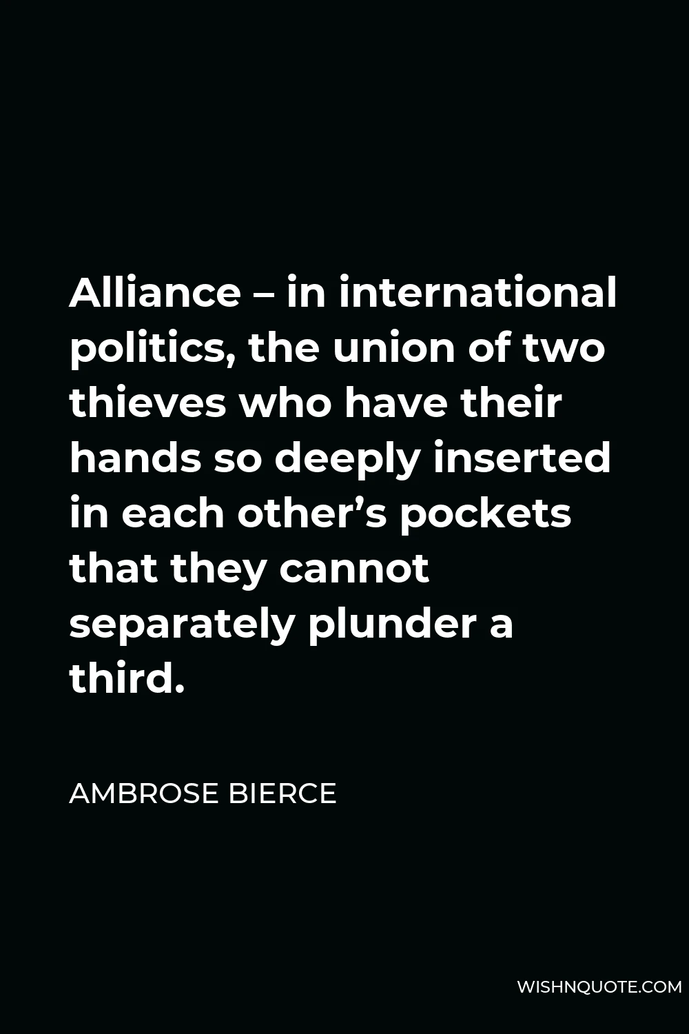 Ambrose Bierce Quote - Alliance – in international politics, the union of two thieves who have their hands so deeply inserted in each other’s pockets that they cannot separately plunder a third.