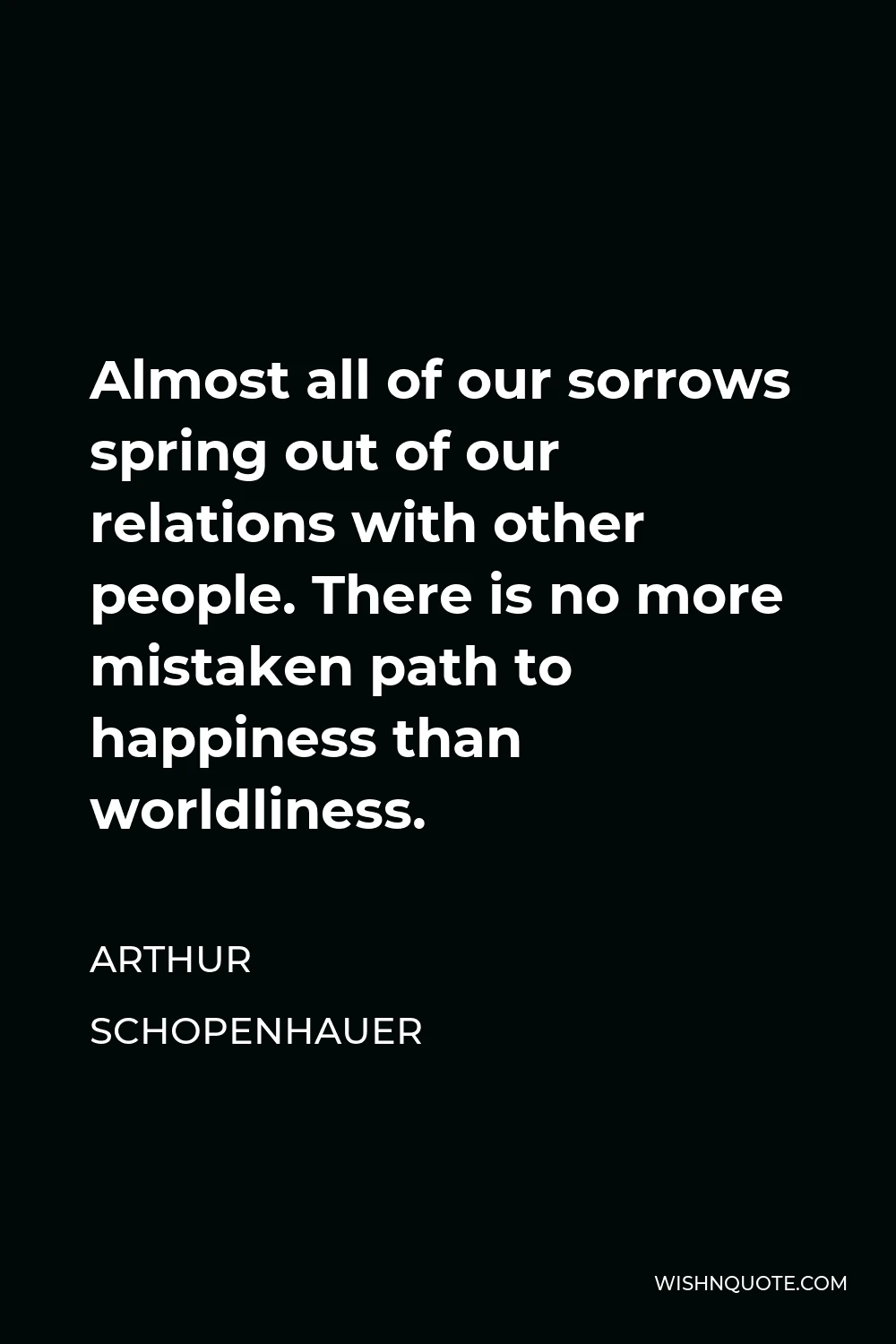 Arthur Schopenhauer Quote - Almost all of our sorrows spring out of our relations with other people. There is no more mistaken path to happiness than worldliness.