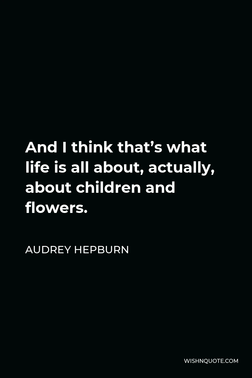 Audrey Hepburn Quote - And I think that’s what life is all about, actually, about children and flowers.