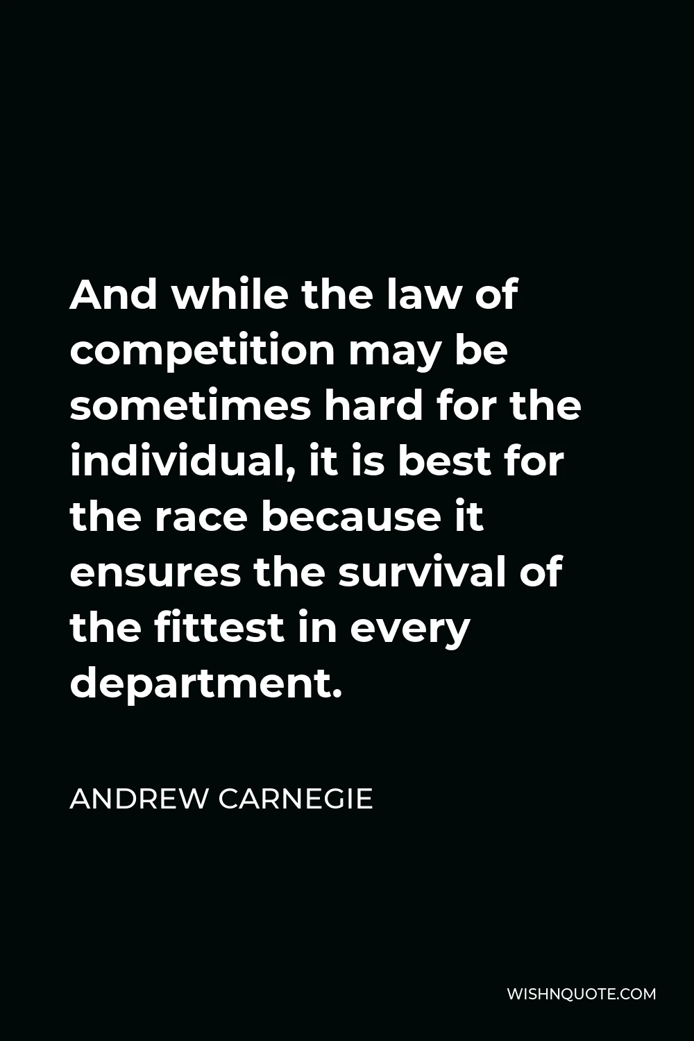 Andrew Carnegie Quote - And while the law of competition may be sometimes hard for the individual, it is best for the race because it ensures the survival of the fittest in every department.