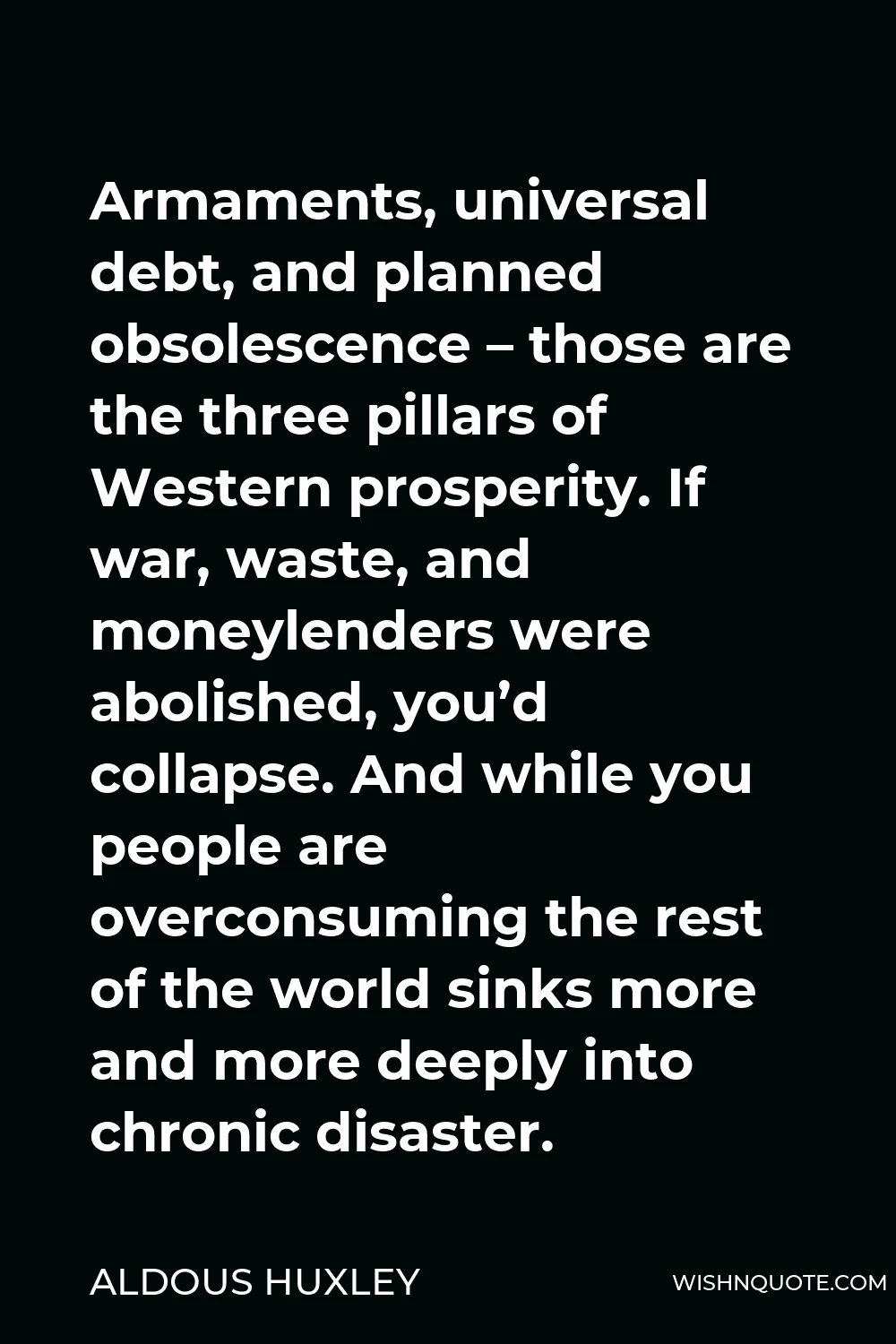 Aldous Huxley Quote - Armaments, universal debt, and planned obsolescence – those are the three pillars of Western prosperity. If war, waste, and moneylenders were abolished, you’d collapse. And while you people are overconsuming the rest of the world sinks more and more deeply into chronic disaster.