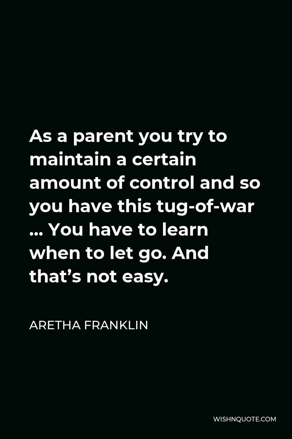 Aretha Franklin Quote - As a parent you try to maintain a certain amount of control and so you have this tug-of-war … You have to learn when to let go. And that’s not easy.