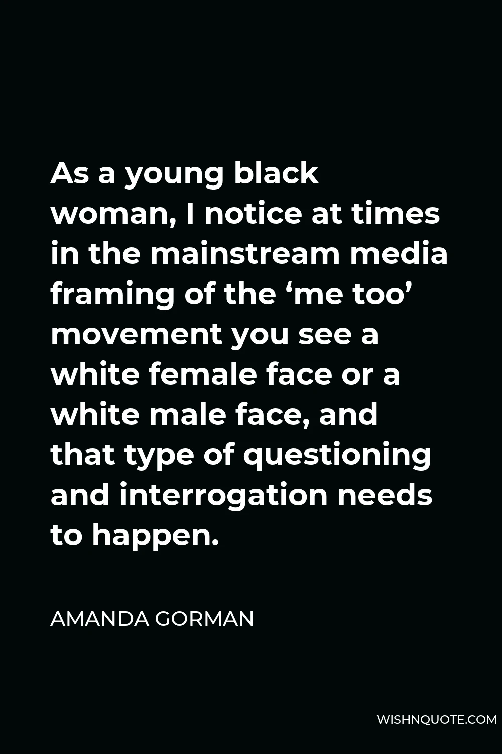 Amanda Gorman Quote - As a young black woman, I notice at times in the mainstream media framing of the ‘me too’ movement you see a white female face or a white male face, and that type of questioning and interrogation needs to happen.