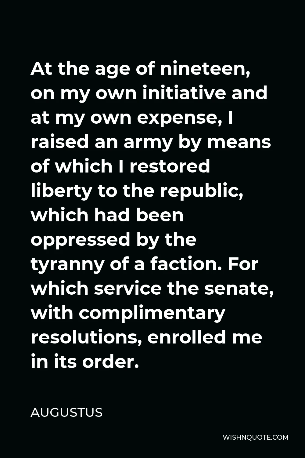 Augustus Quote - At the age of nineteen, on my own initiative and at my own expense, I raised an army by means of which I restored liberty to the republic, which had been oppressed by the tyranny of a faction. For which service the senate, with complimentary resolutions, enrolled me in its order.