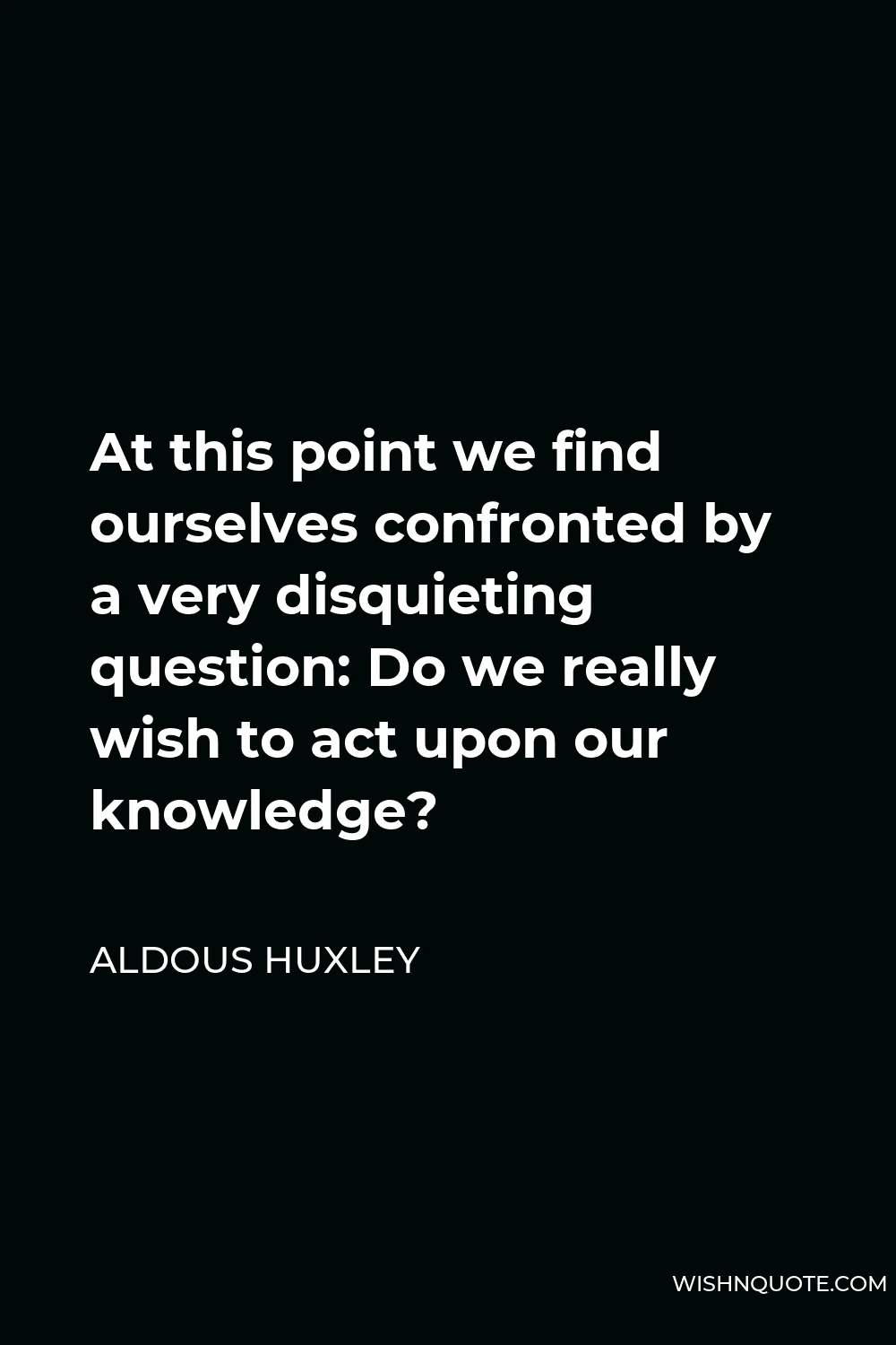Aldous Huxley Quote - At this point we find ourselves confronted by a very disquieting question: Do we really wish to act upon our knowledge?