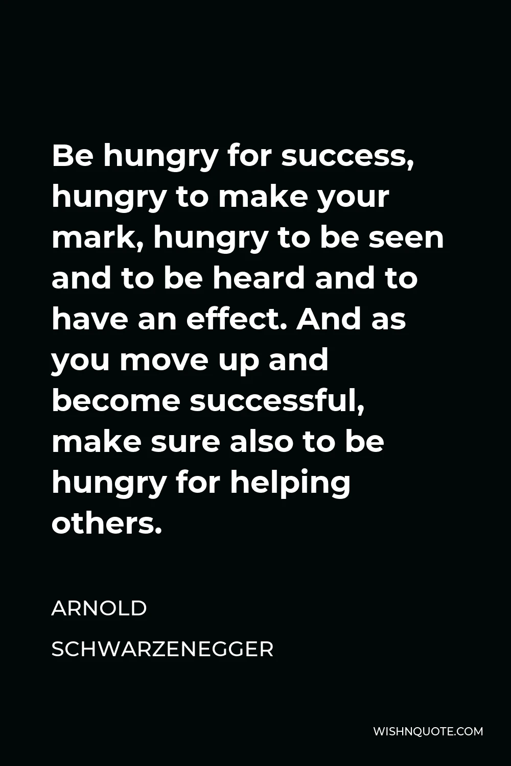 Arnold Schwarzenegger Quote - Be hungry for success, hungry to make your mark, hungry to be seen and to be heard and to have an effect. And as you move up and become successful, make sure also to be hungry for helping others.