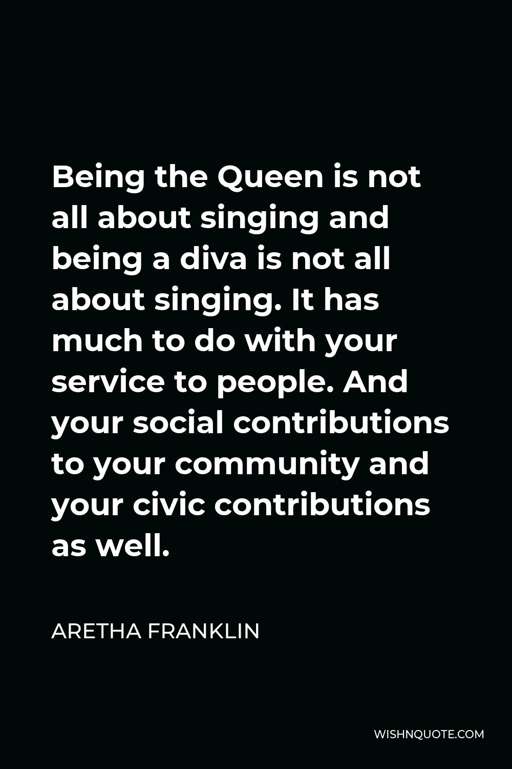 Aretha Franklin Quote - Being the Queen is not all about singing and being a diva is not all about singing. It has much to do with your service to people. And your social contributions to your community and your civic contributions as well.