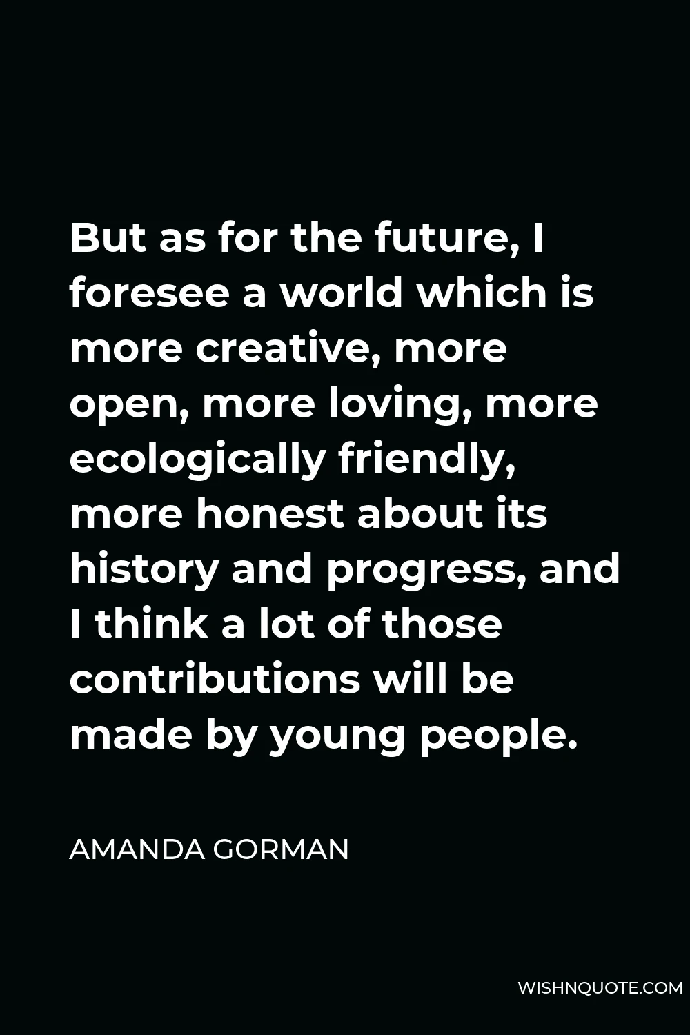 Amanda Gorman Quote - But as for the future, I foresee a world which is more creative, more open, more loving, more ecologically friendly, more honest about its history and progress, and I think a lot of those contributions will be made by young people.