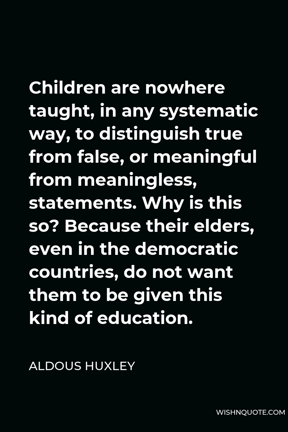 Aldous Huxley Quote - Children are nowhere taught, in any systematic way, to distinguish true from false, or meaningful from meaningless, statements. Why is this so? Because their elders, even in the democratic countries, do not want them to be given this kind of education.
