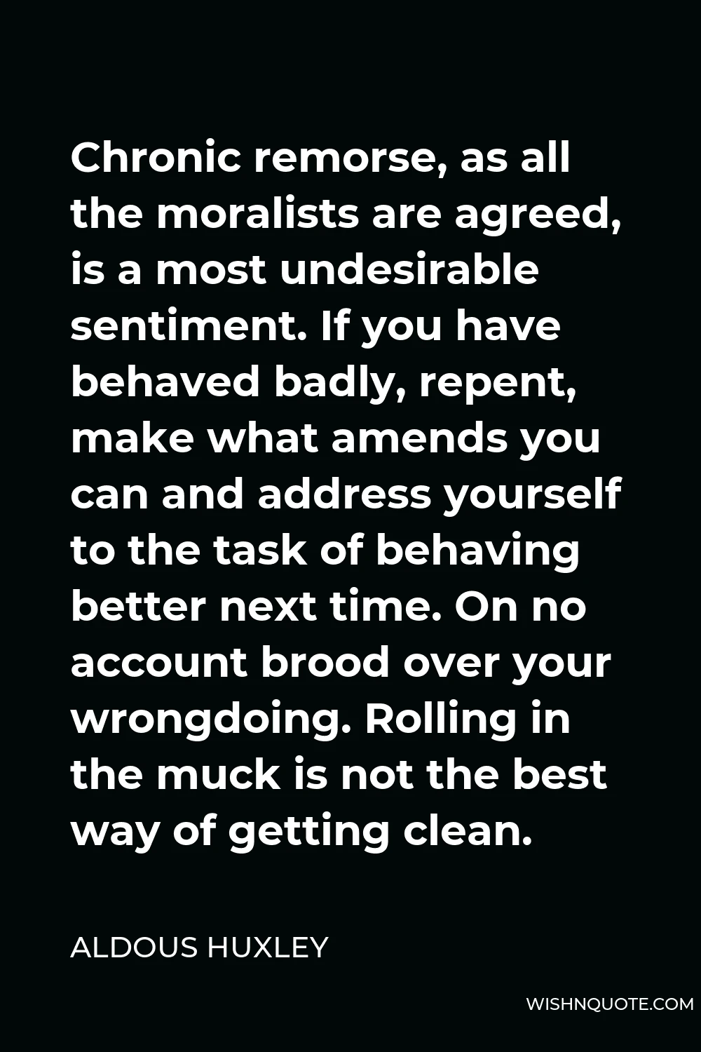 Aldous Huxley Quote - Chronic remorse, as all the moralists are agreed, is a most undesirable sentiment. If you have behaved badly, repent, make what amends you can and address yourself to the task of behaving better next time. On no account brood over your wrongdoing. Rolling in the muck is not the best way of getting clean.