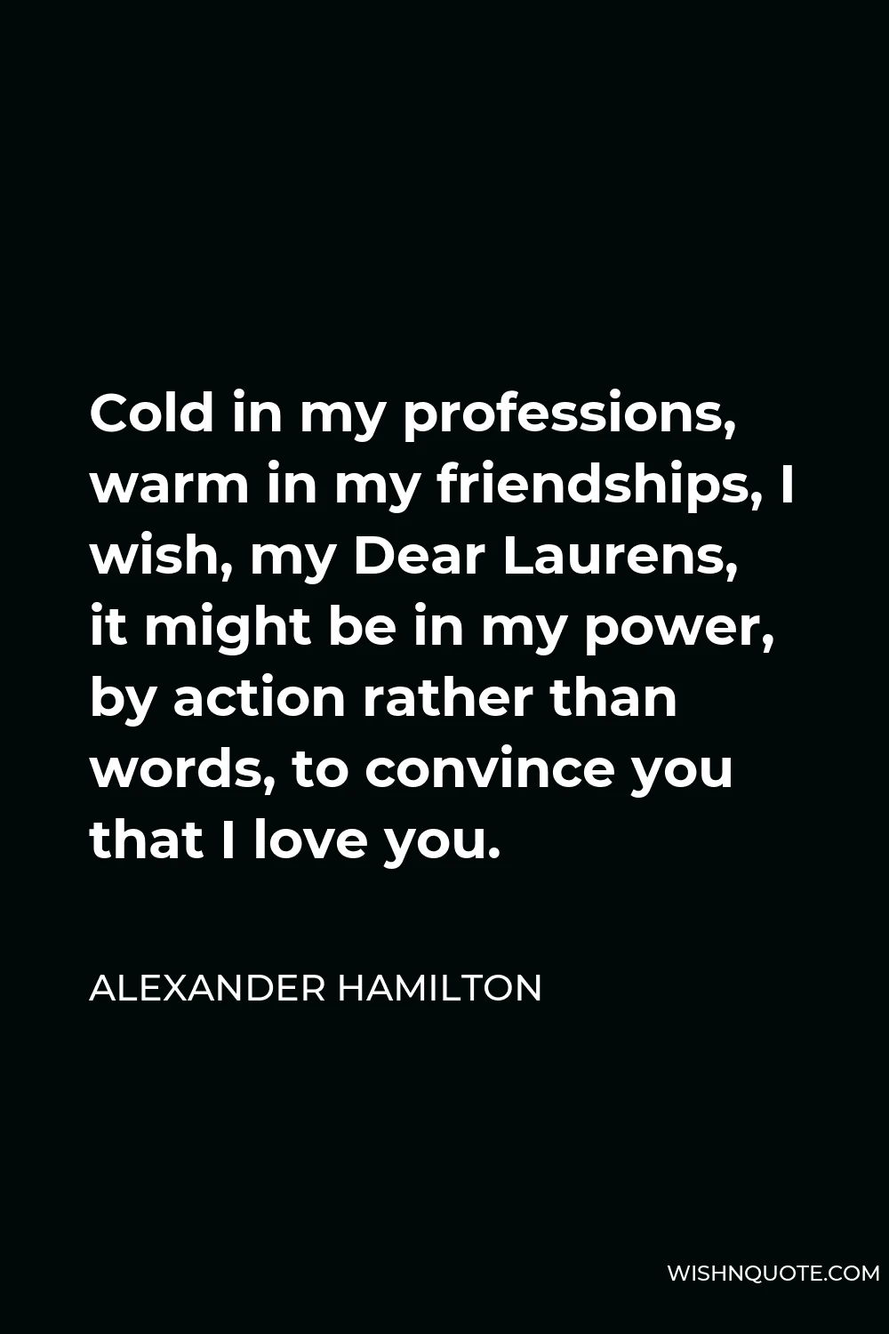 Alexander Hamilton Quote - Cold in my professions, warm in my friendships, I wish, my Dear Laurens, it might be in my power, by action rather than words, to convince you that I love you.