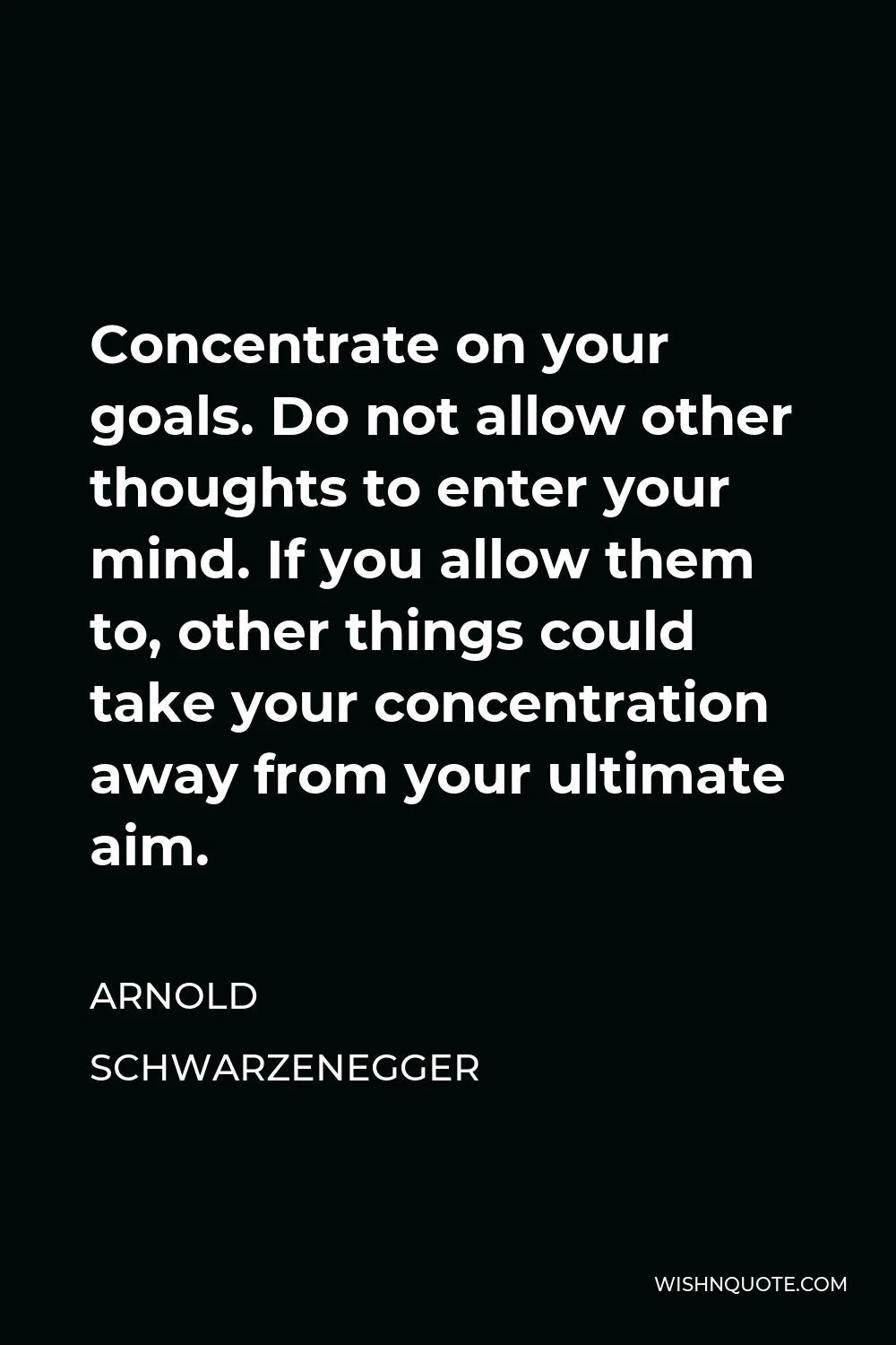 Arnold Schwarzenegger Quote - Concentrate on your goals. Do not allow other thoughts to enter your mind. If you allow them to, other things could take your concentration away from your ultimate aim.