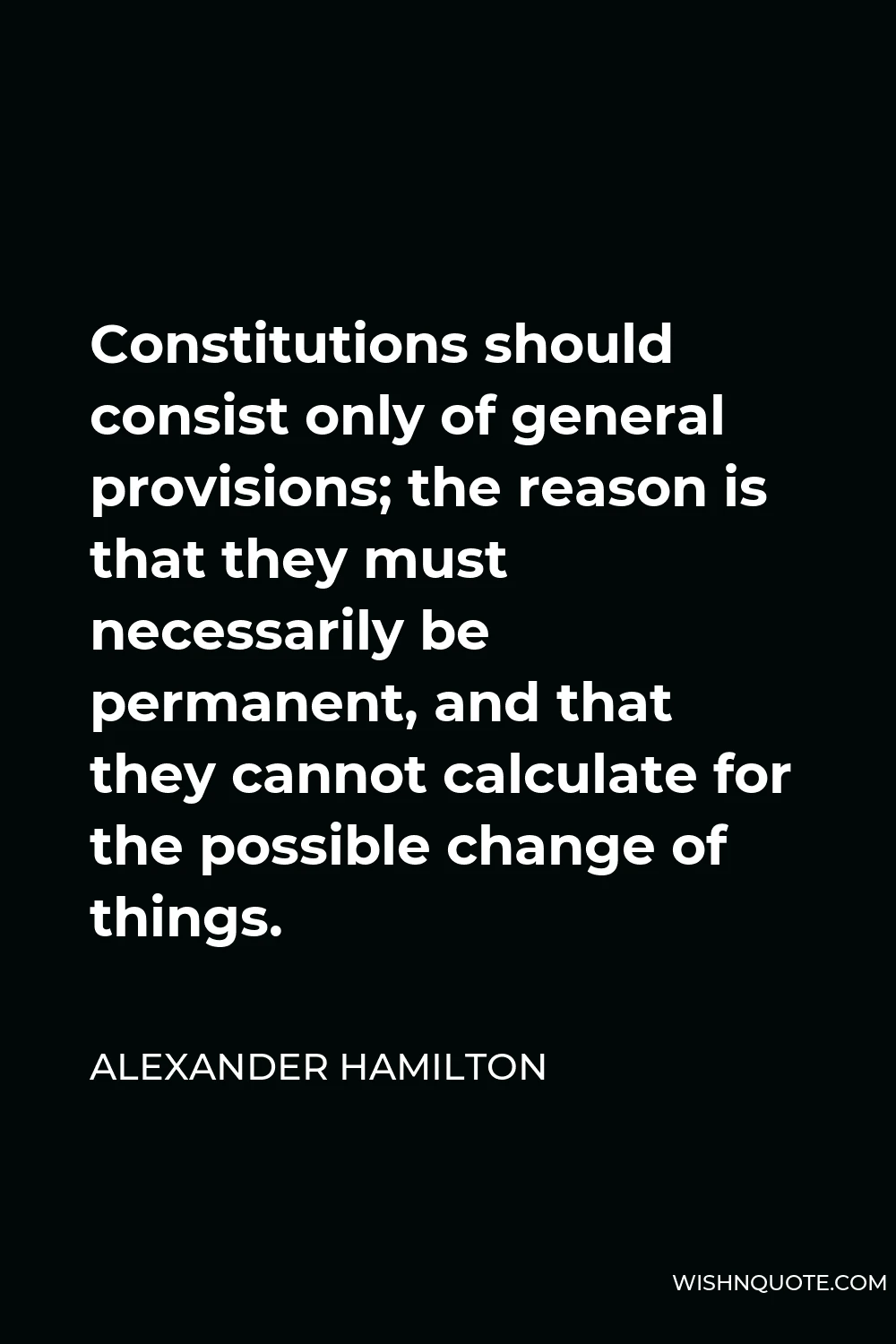 Alexander Hamilton Quote - Constitutions should consist only of general provisions; the reason is that they must necessarily be permanent, and that they cannot calculate for the possible change of things.