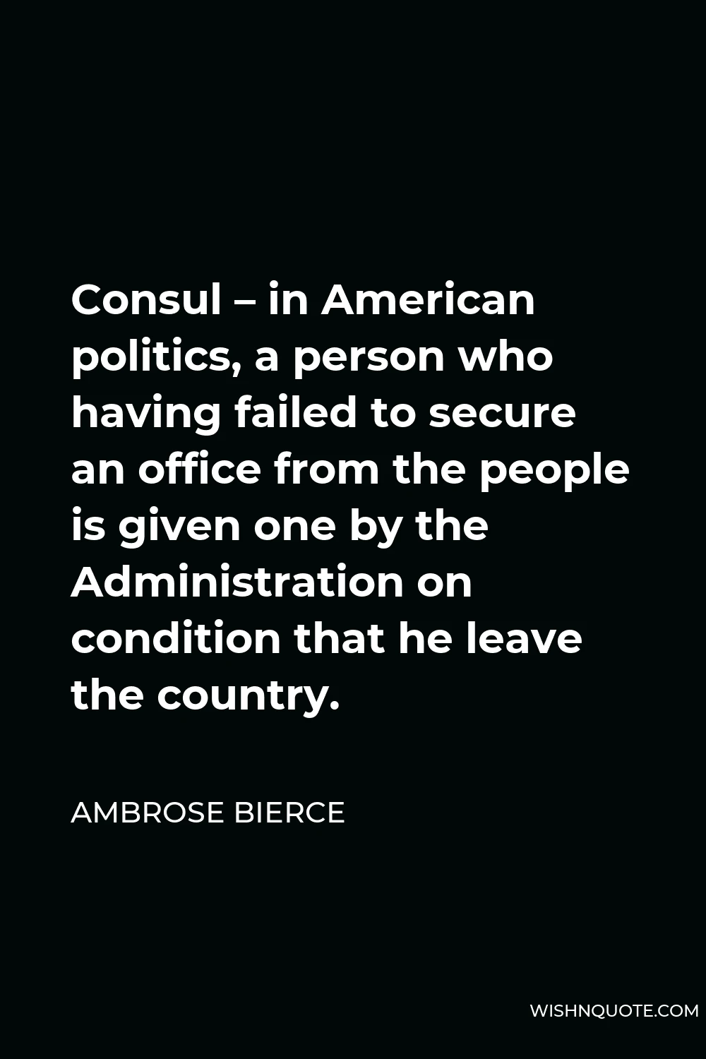 Ambrose Bierce Quote - Consul – in American politics, a person who having failed to secure an office from the people is given one by the Administration on condition that he leave the country.