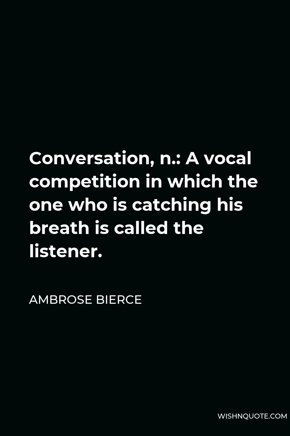 Ambrose Bierce Quote - Conversation, n.: A vocal competition in which the one who is catching his breath is called the listener.