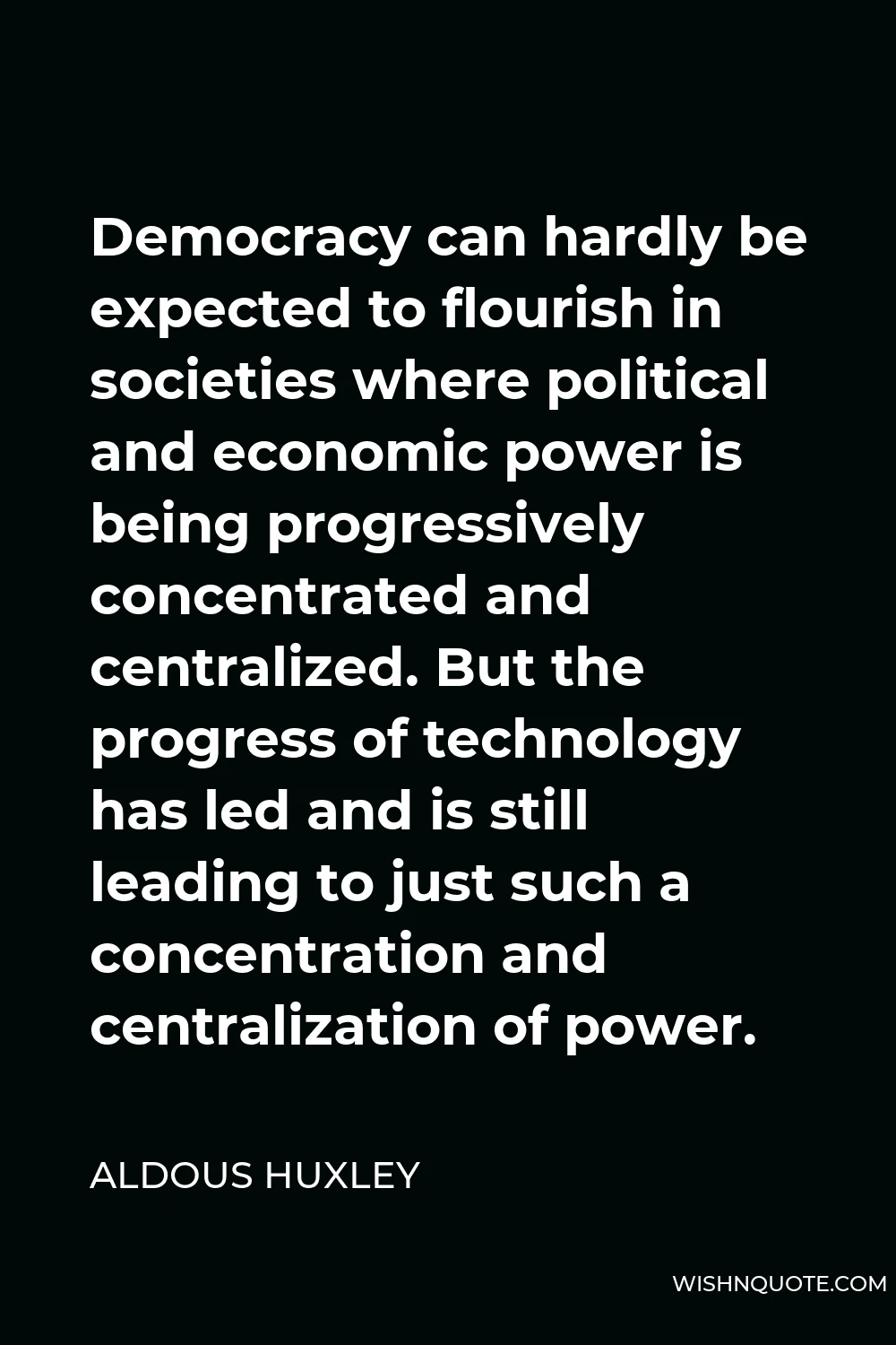 Aldous Huxley Quote - Democracy can hardly be expected to flourish in societies where political and economic power is being progressively concentrated and centralized. But the progress of technology has led and is still leading to just such a concentration and centralization of power.