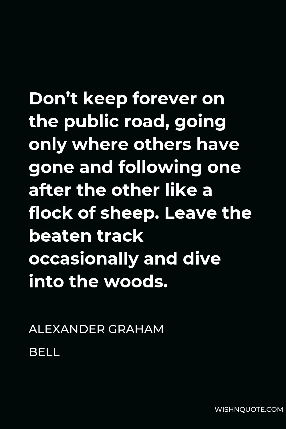 Alexander Graham Bell Quote - Don’t keep forever on the public road, going only where others have gone and following one after the other like a flock of sheep. Leave the beaten track occasionally and dive into the woods.