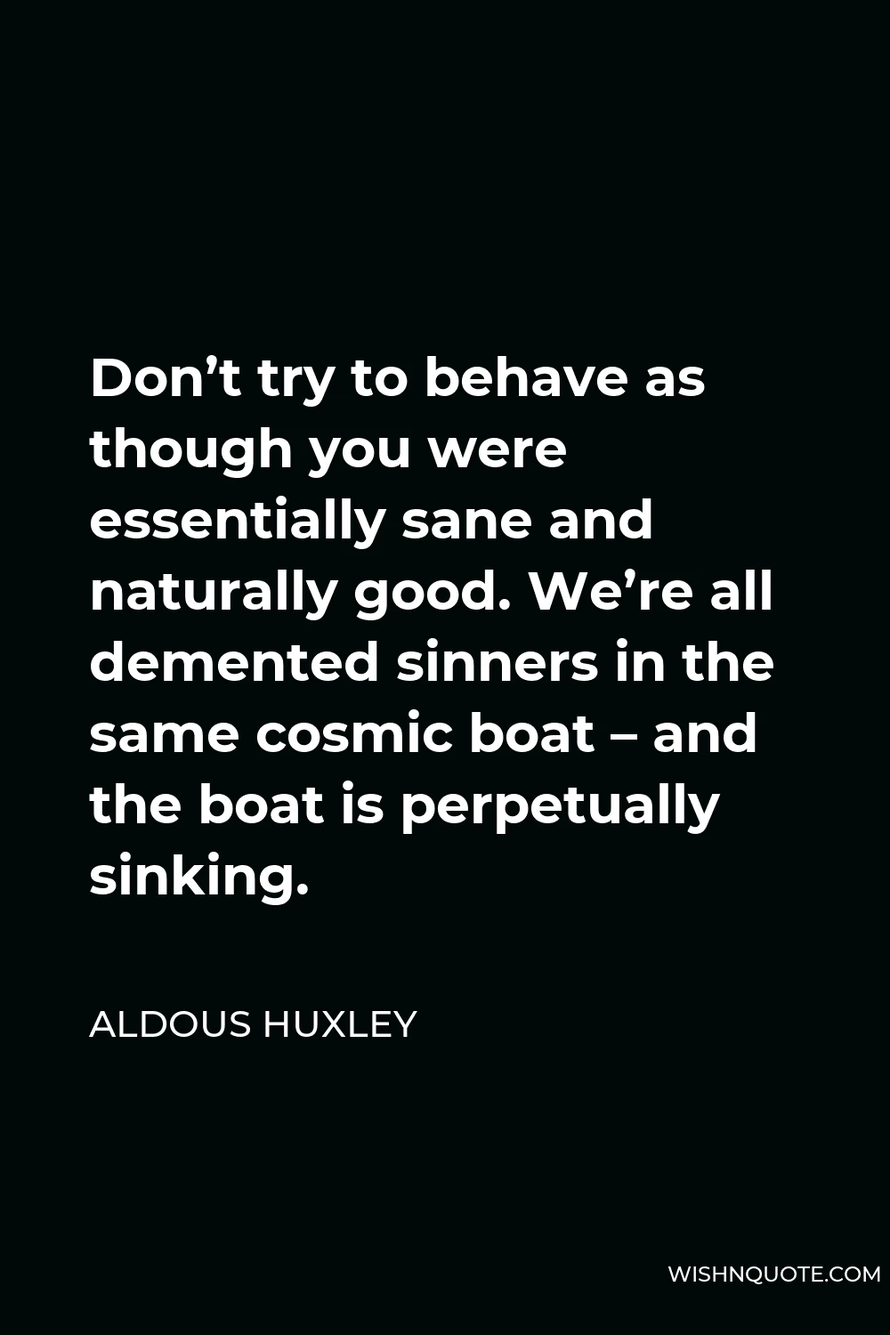 Aldous Huxley Quote - Don’t try to behave as though you were essentially sane and naturally good. We’re all demented sinners in the same cosmic boat – and the boat is perpetually sinking.