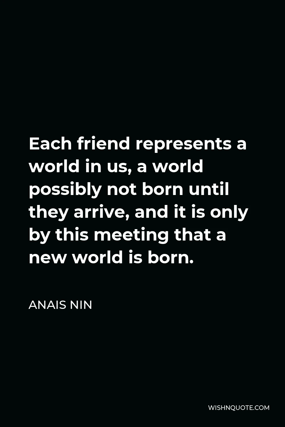 Anais Nin Quote - Each friend represents a world in us, a world possibly not born until they arrive, and it is only by this meeting that a new world is born.