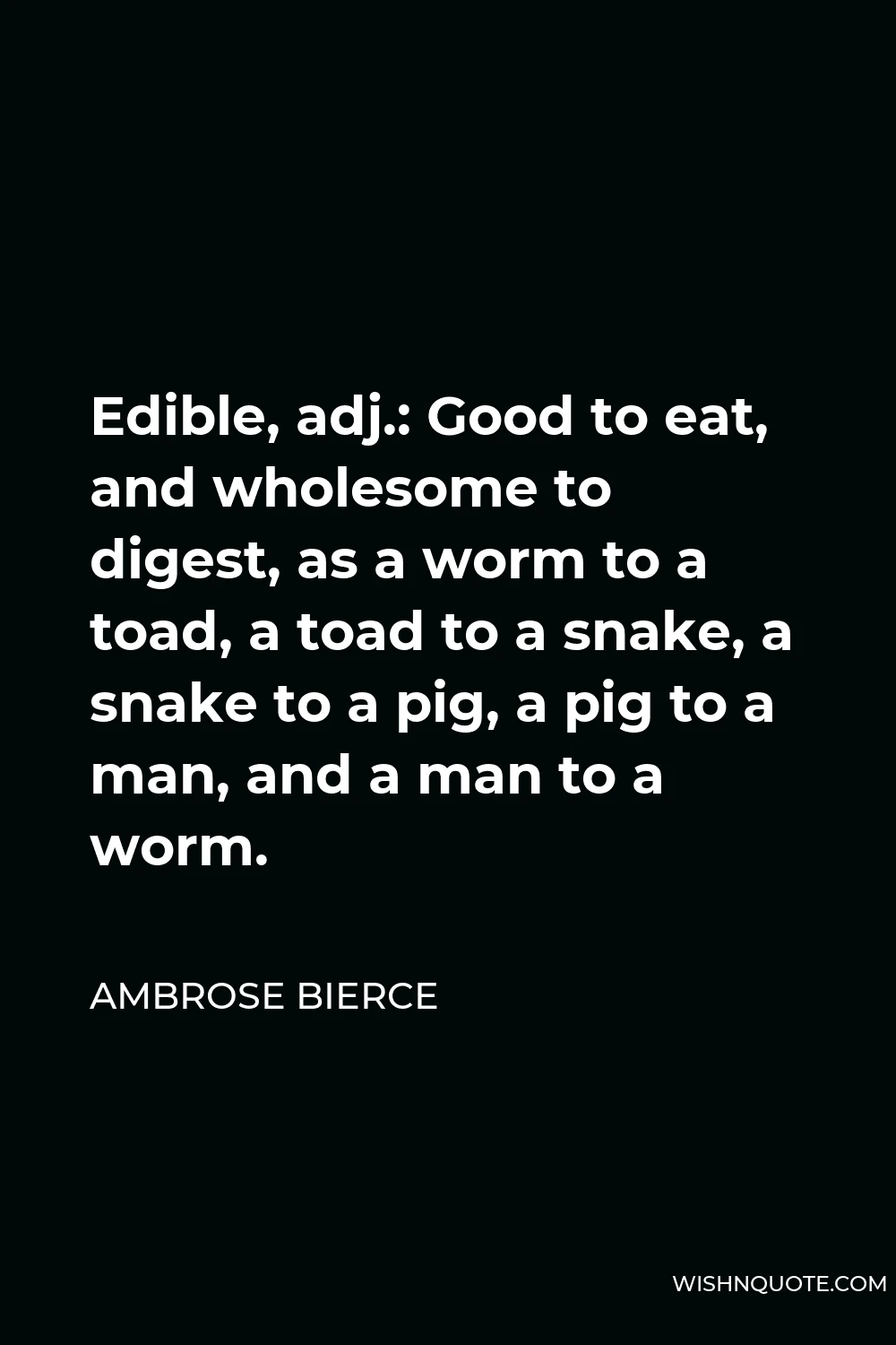 Ambrose Bierce Quote - Edible, adj.: Good to eat, and wholesome to digest, as a worm to a toad, a toad to a snake, a snake to a pig, a pig to a man, and a man to a worm.