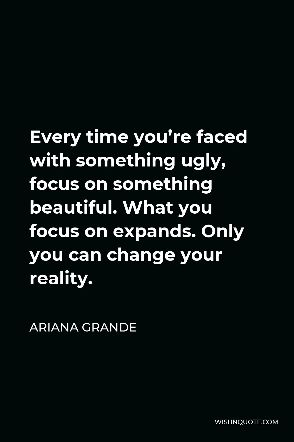 Ariana Grande Quote - Every time you’re faced with something ugly, focus on something beautiful. What you focus on expands. Only you can change your reality.