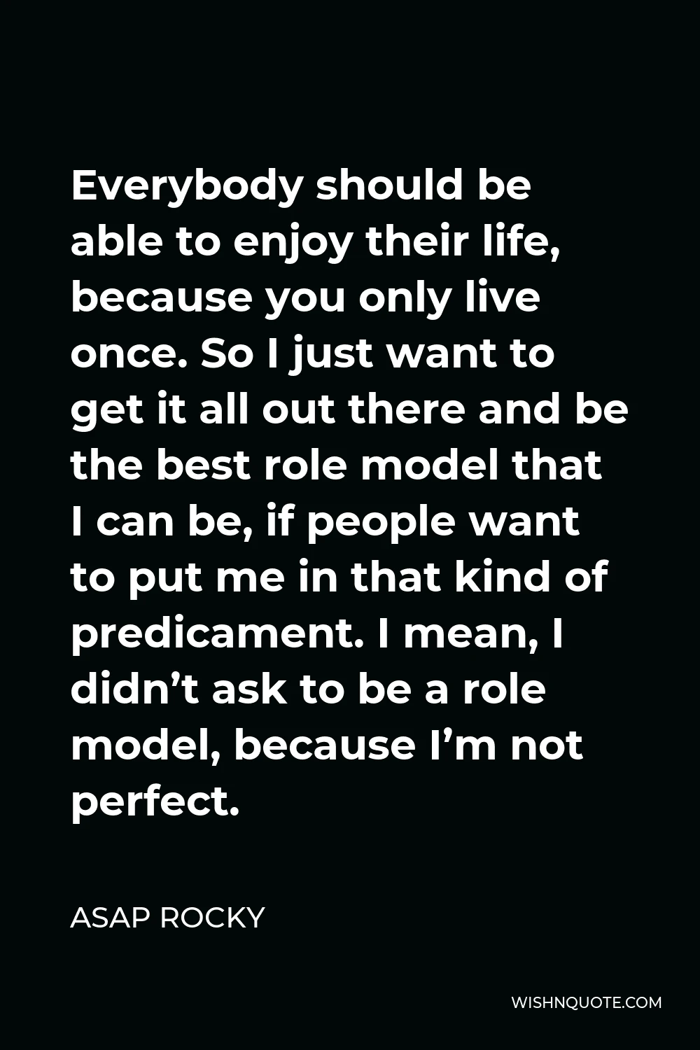 ASAP Rocky Quote - Everybody should be able to enjoy their life, because you only live once. So I just want to get it all out there and be the best role model that I can be, if people want to put me in that kind of predicament. I mean, I didn’t ask to be a role model, because I’m not perfect.