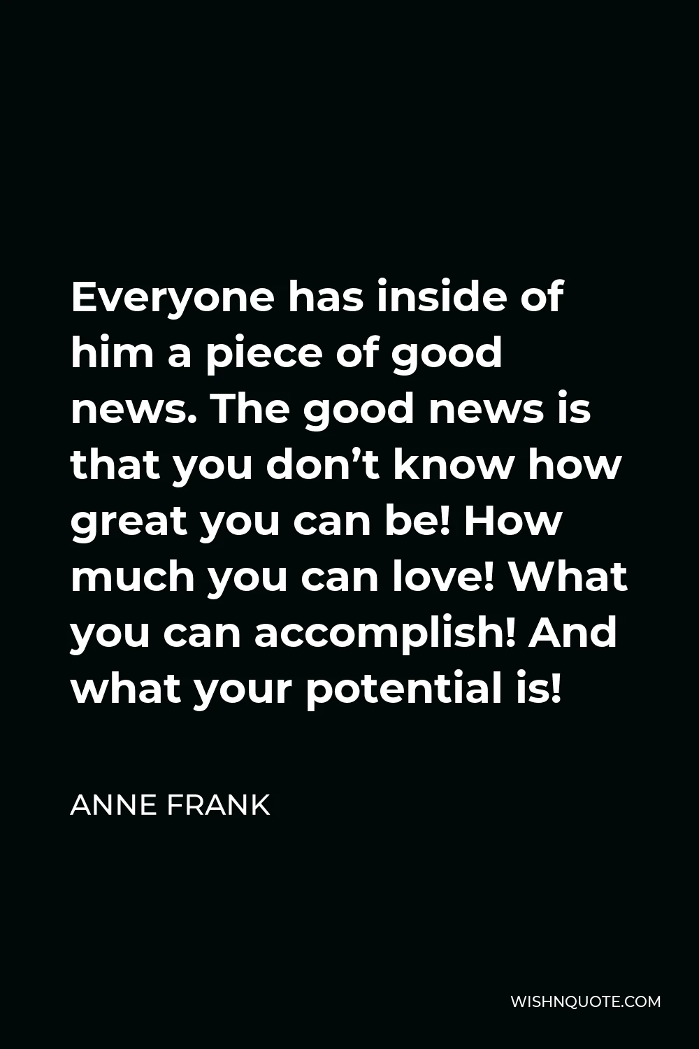 Anne Frank Quote - Everyone has inside of him a piece of good news. The good news is that you don’t know how great you can be! How much you can love! What you can accomplish! And what your potential is!