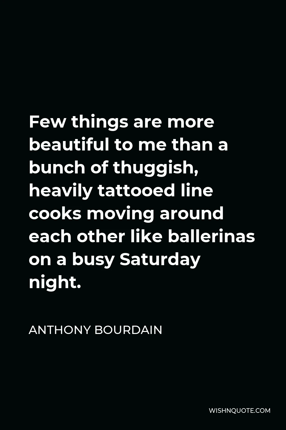 Anthony Bourdain Quote - Few things are more beautiful to me than a bunch of thuggish, heavily tattooed line cooks moving around each other like ballerinas on a busy Saturday night.