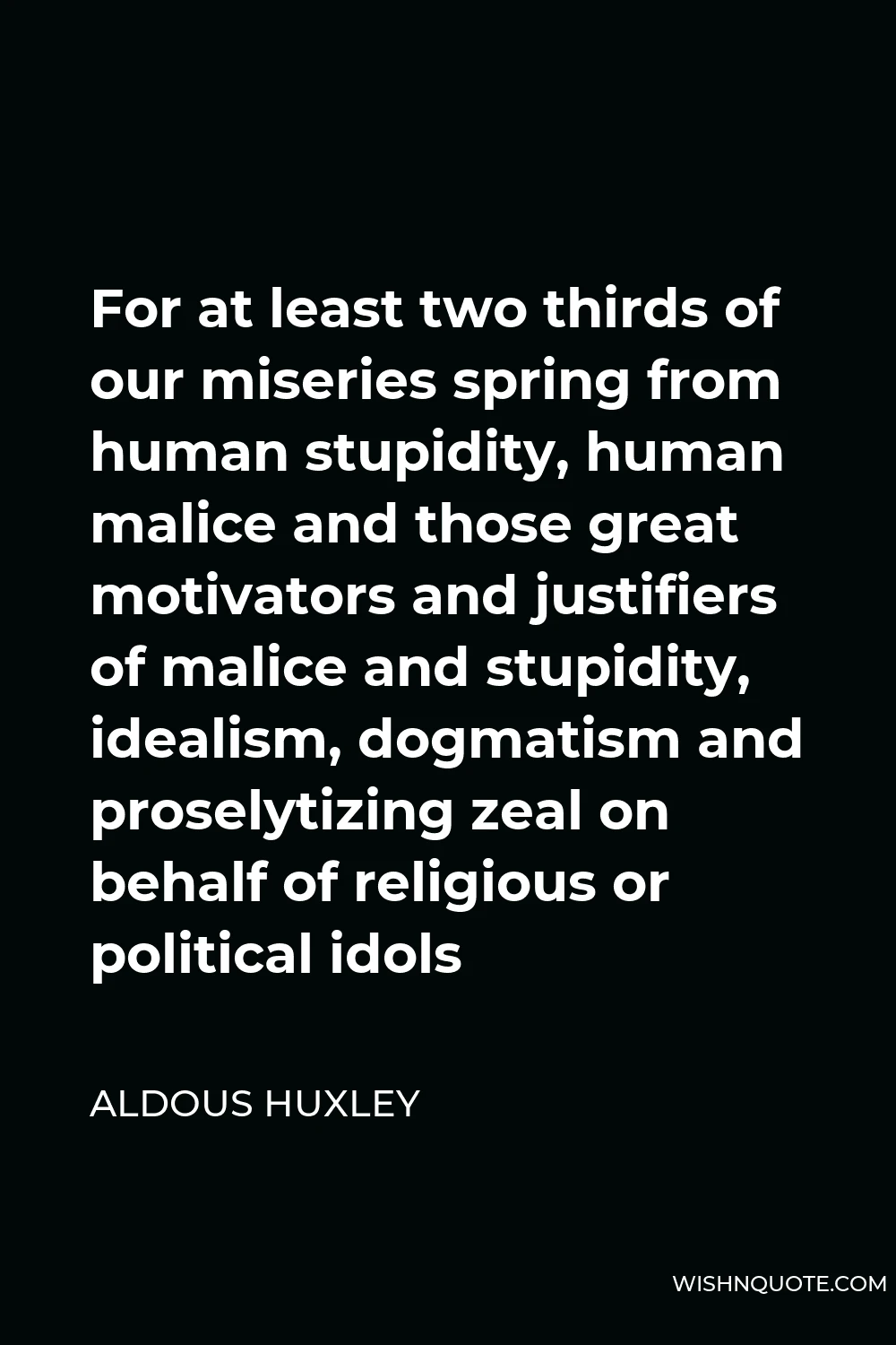 Aldous Huxley Quote - For at least two thirds of our miseries spring from human stupidity, human malice and those great motivators and justifiers of malice and stupidity, idealism, dogmatism and proselytizing zeal on behalf of religious or political idols