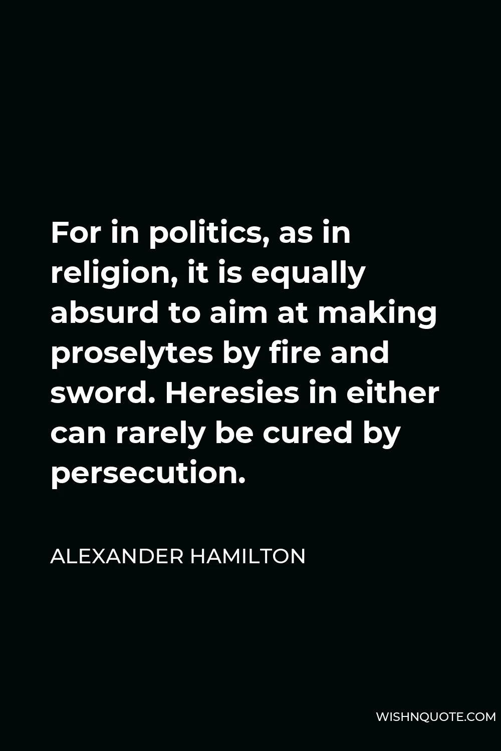 Alexander Hamilton Quote - For in politics, as in religion, it is equally absurd to aim at making proselytes by fire and sword. Heresies in either can rarely be cured by persecution.
