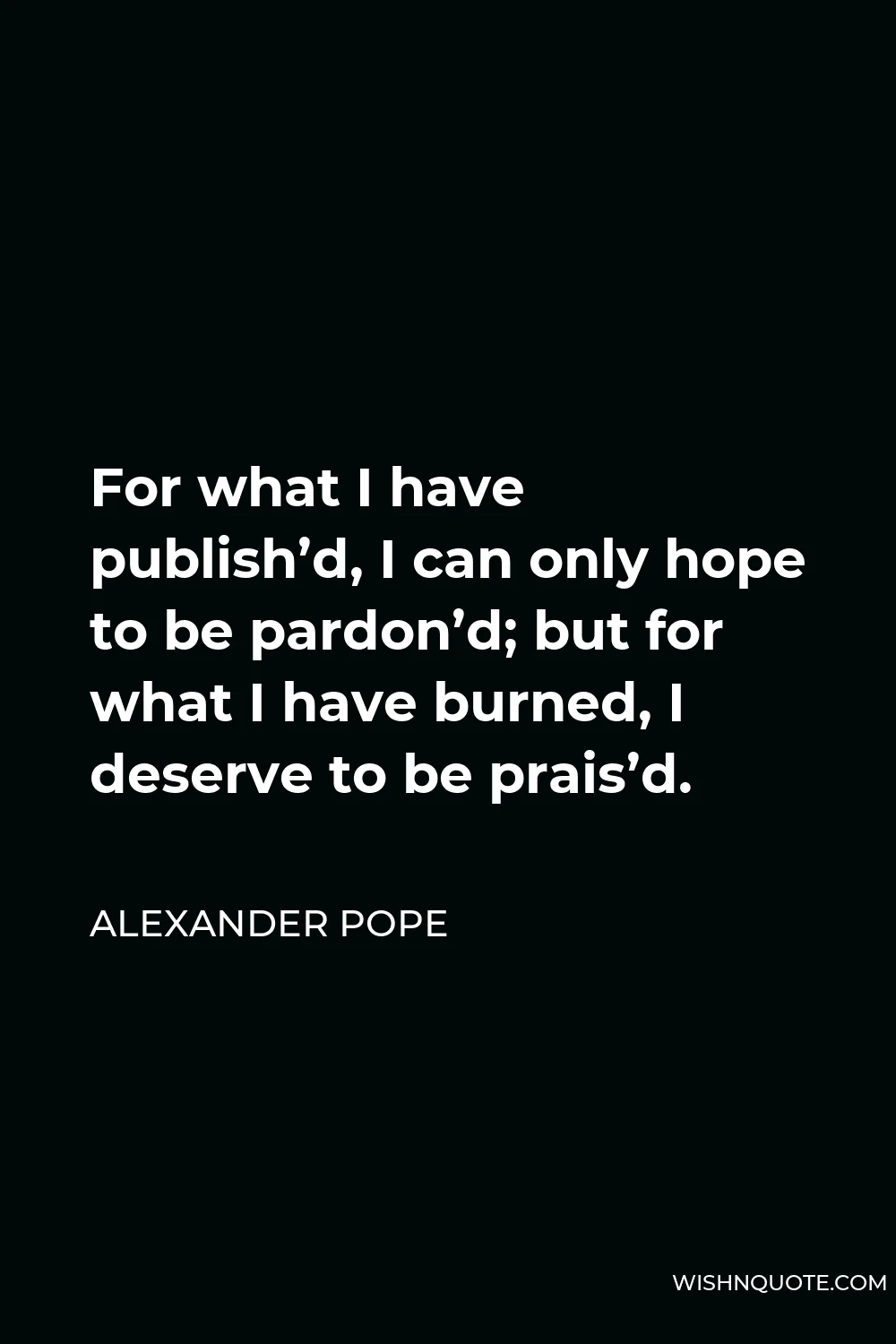 Alexander Pope Quote - For what I have publish’d, I can only hope to be pardon’d; but for what I have burned, I deserve to be prais’d.