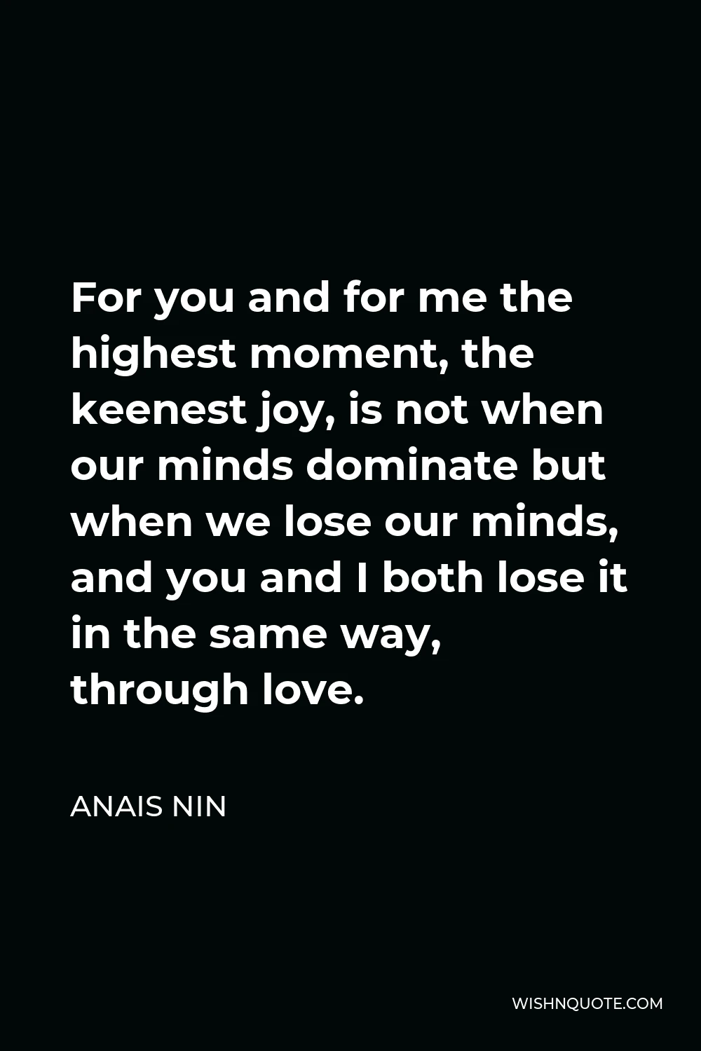 Anais Nin Quote - For you and for me the highest moment, the keenest joy, is not when our minds dominate but when we lose our minds, and you and I both lose it in the same way, through love.