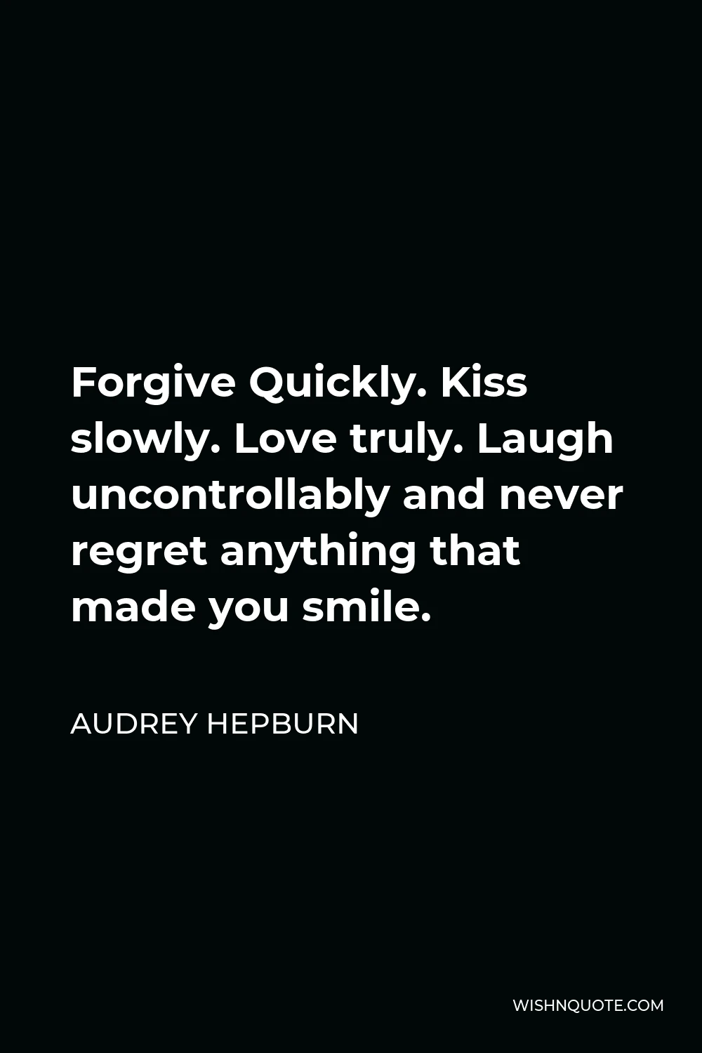 Audrey Hepburn Quote - Forgive Quickly. Kiss slowly. Love truly. Laugh uncontrollably and never regret anything that made you smile.