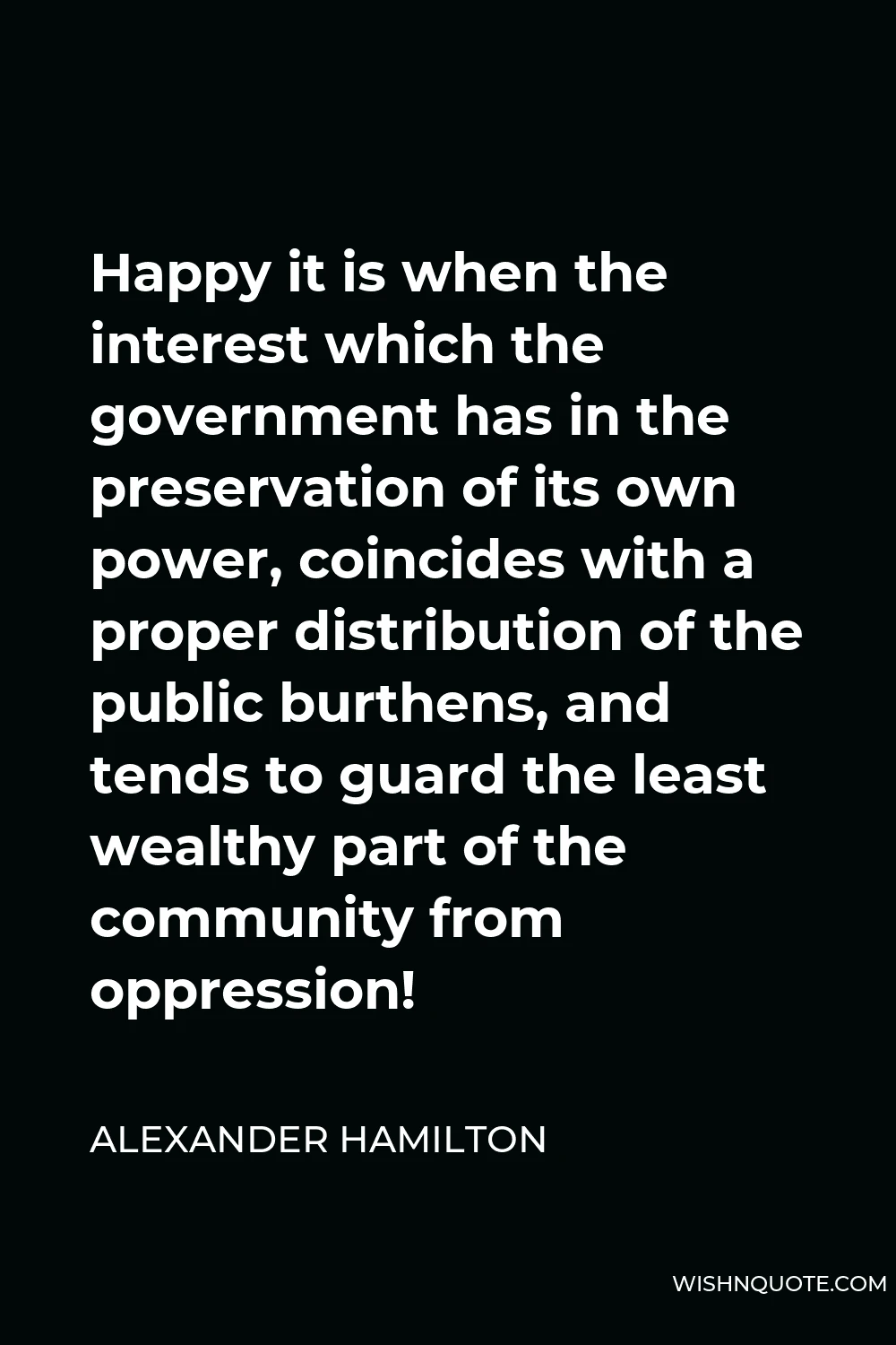 Alexander Hamilton Quote - Happy it is when the interest which the government has in the preservation of its own power, coincides with a proper distribution of the public burthens, and tends to guard the least wealthy part of the community from oppression!