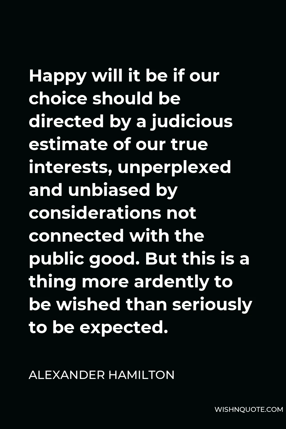 Alexander Hamilton Quote - Happy will it be if our choice should be directed by a judicious estimate of our true interests, unperplexed and unbiased by considerations not connected with the public good. But this is a thing more ardently to be wished than seriously to be expected.