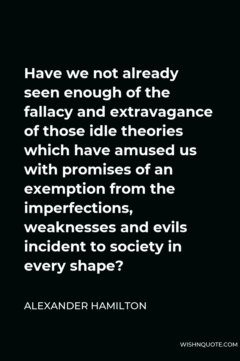 Alexander Hamilton Quote - Have we not already seen enough of the fallacy and extravagance of those idle theories which have amused us with promises of an exemption from the imperfections, weaknesses and evils incident to society in every shape?