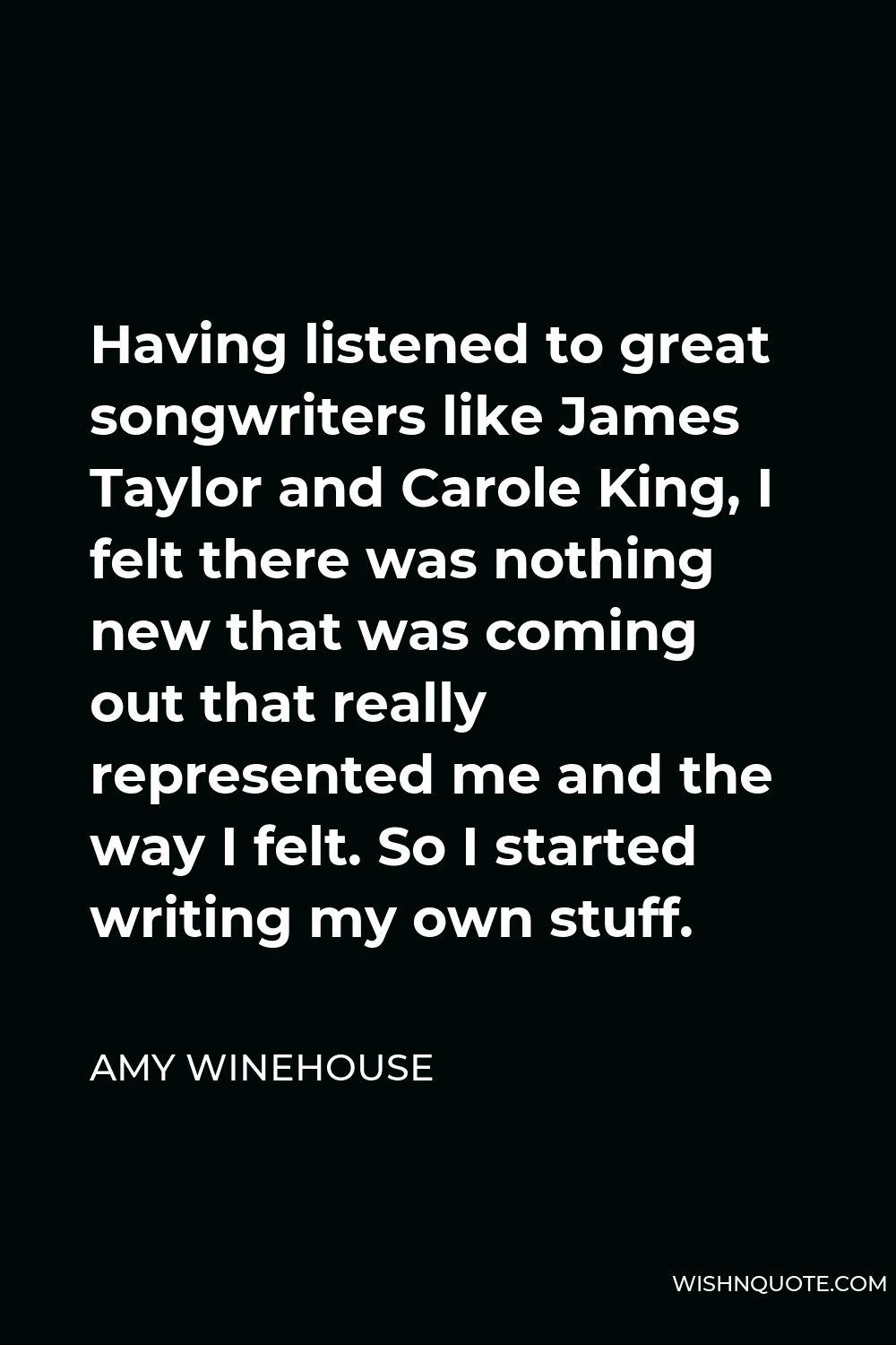 Amy Winehouse Quote - Having listened to great songwriters like James Taylor and Carole King, I felt there was nothing new that was coming out that really represented me and the way I felt. So I started writing my own stuff.