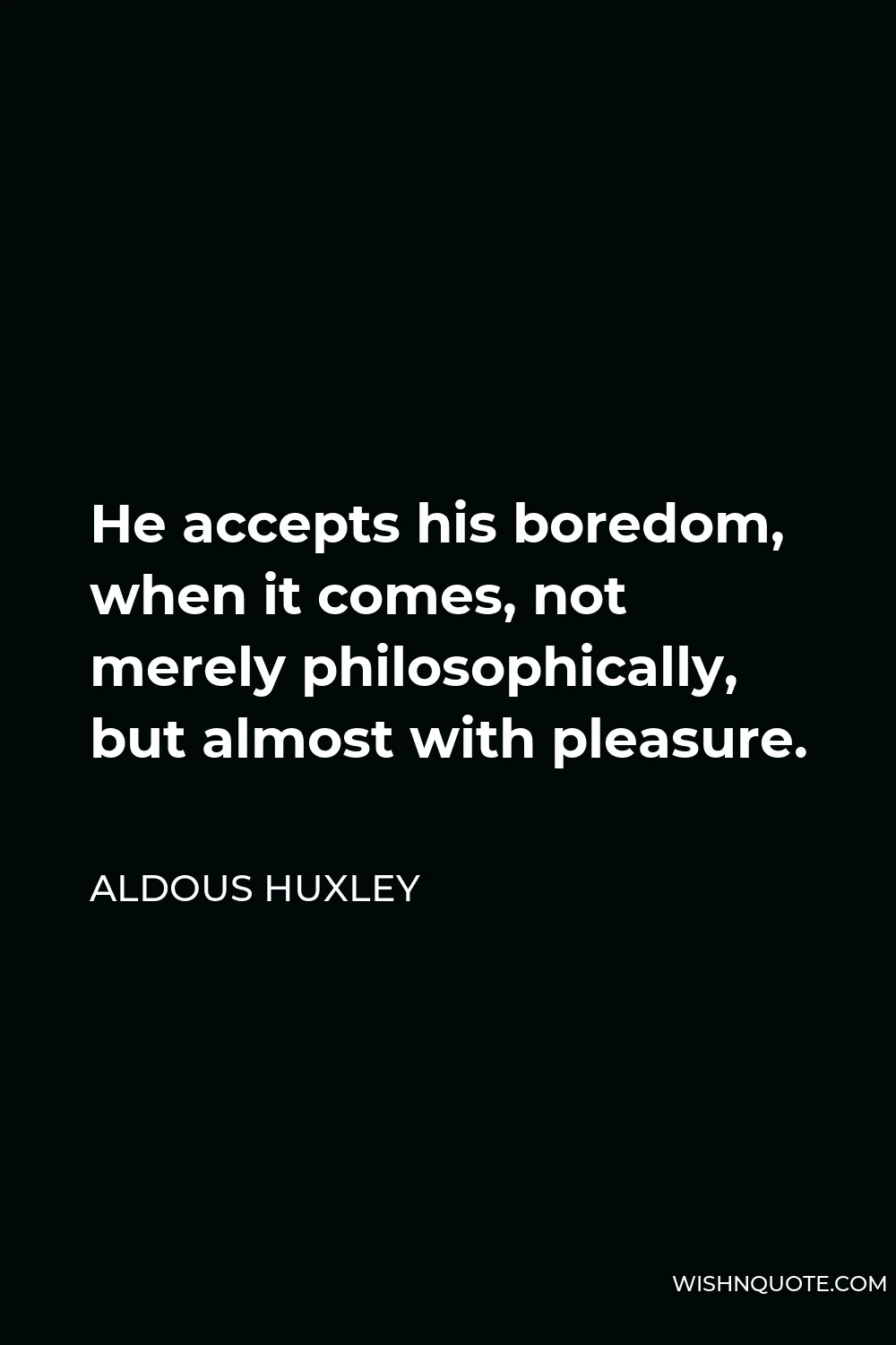 Aldous Huxley Quote - He accepts his boredom, when it comes, not merely philosophically, but almost with pleasure.