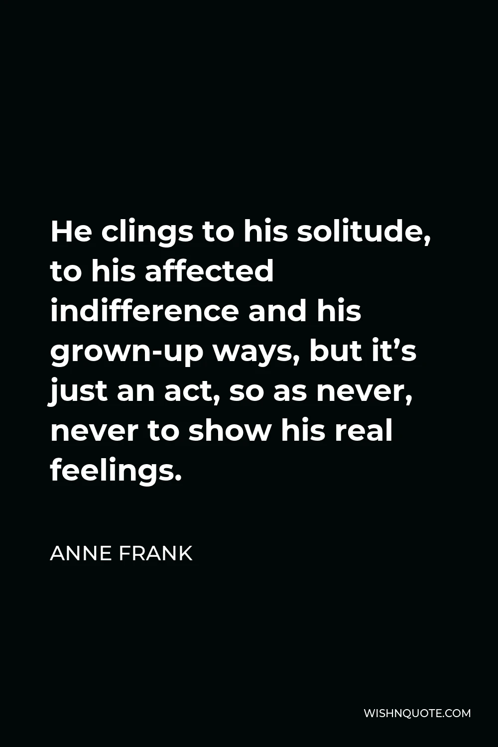 Anne Frank Quote - He clings to his solitude, to his affected indifference and his grown-up ways, but it’s just an act, so as never, never to show his real feelings.
